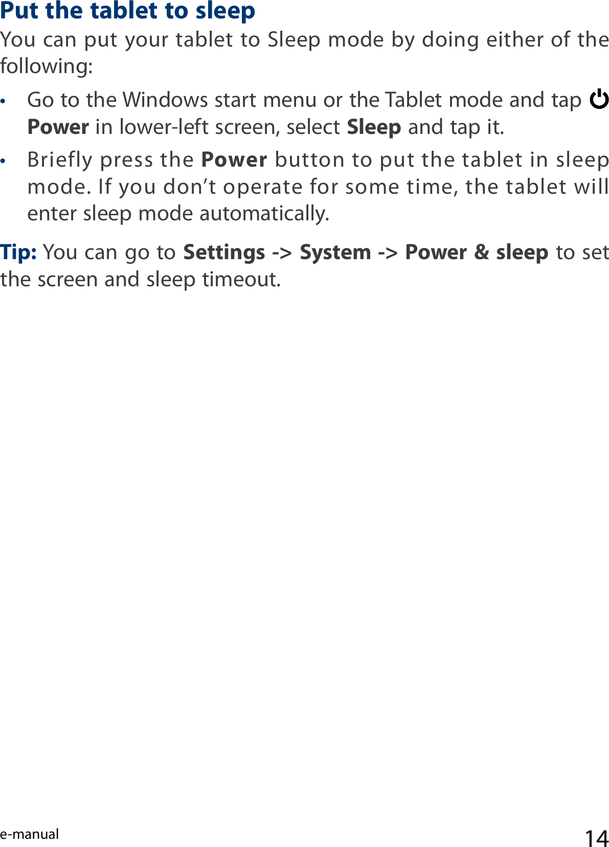 e-manual 14Put the tablet to sleep You can put your tablet to Sleep mode by doing either of the following:• Go to the Windows start menu or the Tablet mode and tap   Power in lower-left screen, select Sleep and tap it.• Briefly press the Power button to put the tablet in sleep mode. If you don’t operate for some time, the tablet will enter sleep mode automatically. Tip: You can go to Settings -&gt; System -&gt; Power &amp; sleep to set the screen and sleep timeout.