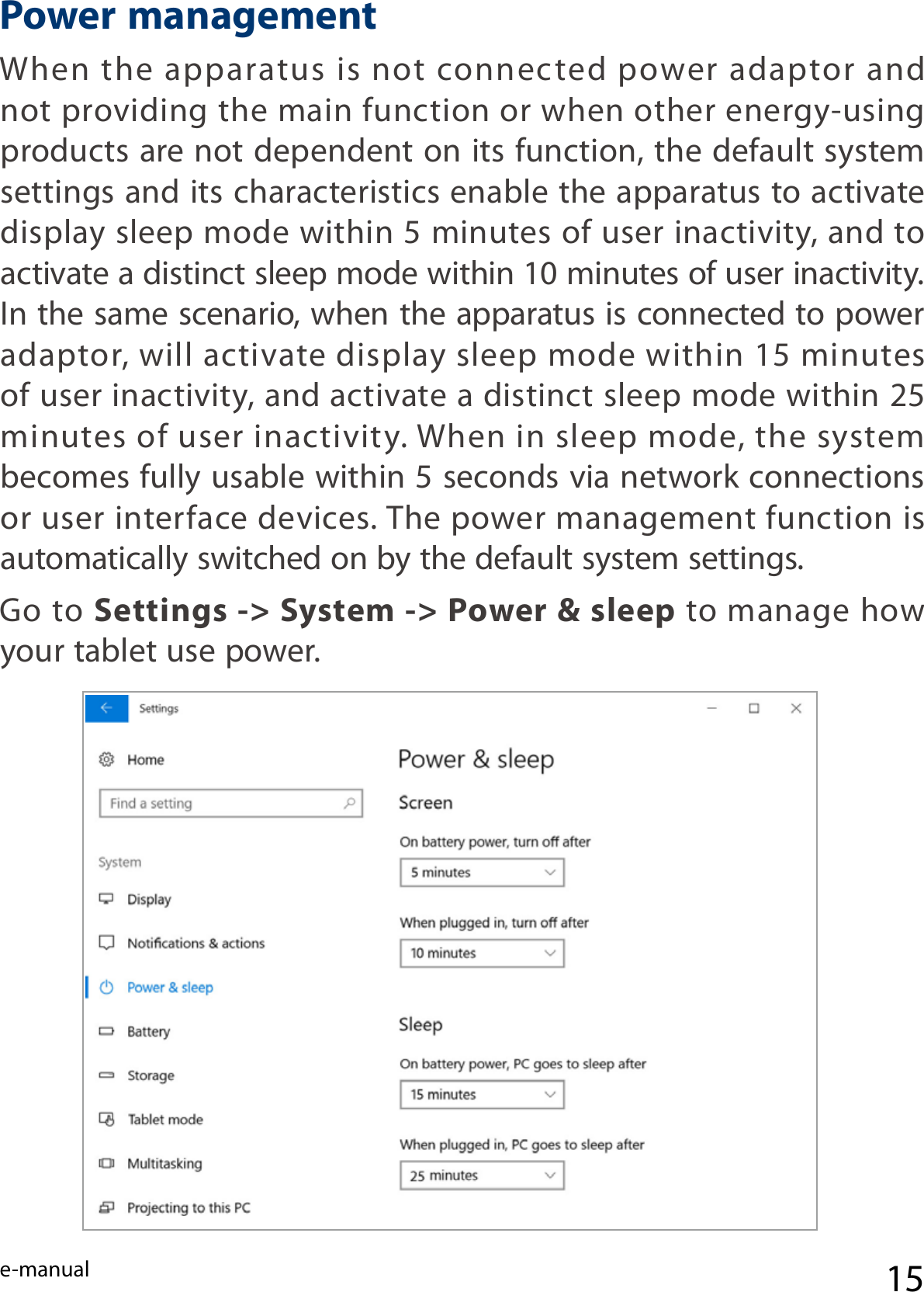 e-manual 15When  the  apparatus  is not  connected  power  adaptor  and not providing the main function or when other energy-using products are not dependent on its function, the default system settings and its characteristics enable the apparatus to activate display sleep mode within 5 minutes of user inactivity, and to activate a distinct sleep mode within 10 minutes of user inactivity. In the same scenario, when the apparatus is connected to power adaptor, will activate display sleep mode within 15 minutes of user inactivity, and activate a distinct sleep mode within 25 minutes of user inactivity. When in sleep mode, the system becomes fully usable within 5 seconds via network connections or user interface devices. The power management function is automatically switched on by the default system settings.Go to Settings -&gt; System -&gt; Power &amp; sleep to manage how your tablet use power.Power management