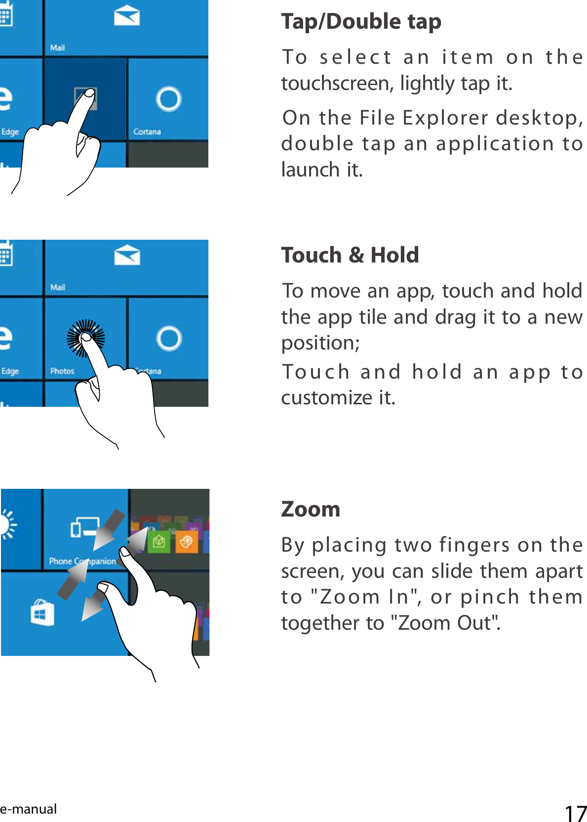 e-manual 17Zoom  By  placing two  fingers  on  the screen, you can slide them apart to  &quot;Zoom  In&quot;,  or  pinch  them together to &quot;Zoom Out&quot;. Tap/Double tap  To  select  an  item  on  the  touchscreen, lightly tap it.On  the  File  Explorer  desktop, double tap an application to launch it.Touch &amp; Hold To move an app, touch and hold the app tile and drag it to a new position; Touch  and  hold  an  app  to  customize it.