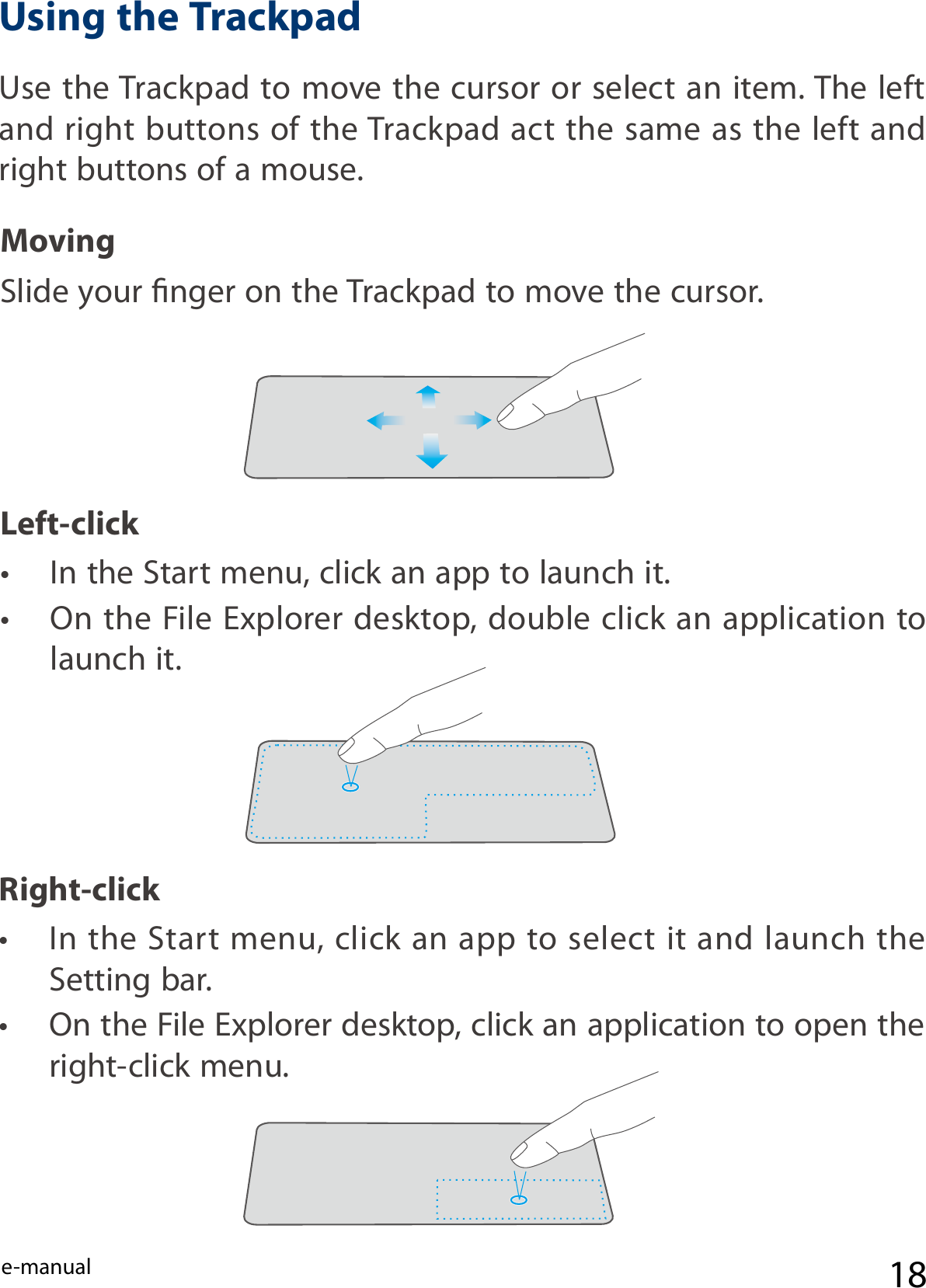 e-manual 18Right-clickUse the Trackpad to move the cursor or select an item. The left and right buttons of the Trackpad act the same as the  left and right buttons of a mouse.Slide your nger on the Trackpad to move the cursor.•  In the Start menu, click an app to launch it.•  On the File Explorer desktop, double click an application to launch it.MovingLeft-click•  In the Start menu, click an app to select it and launch the Setting bar.•  On the File Explorer desktop, click an application to open the right-click menu.Using the Trackpad