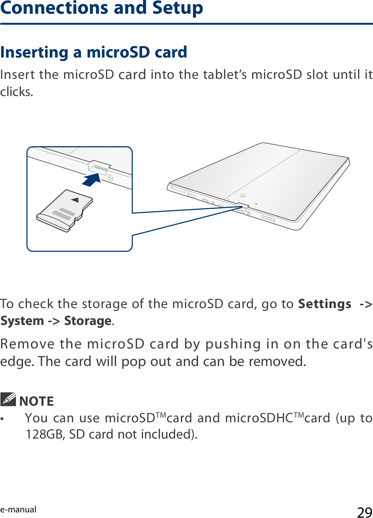 e-manual 29Inserting a microSD cardInsert the microSD card into the tablet’s microSD slot until it clicks.  NOTE•  You  can  use  microSDTMcard  and  microSDHCTMcard (up to 128GB, SD card not included). To check the storage of the microSD card, go to Settings  -&gt; System -&gt; Storage.Remove  the microSD card  by pushing  in  on the  card&apos;s edge. The card will pop out and can be removed.Connections and Setup
