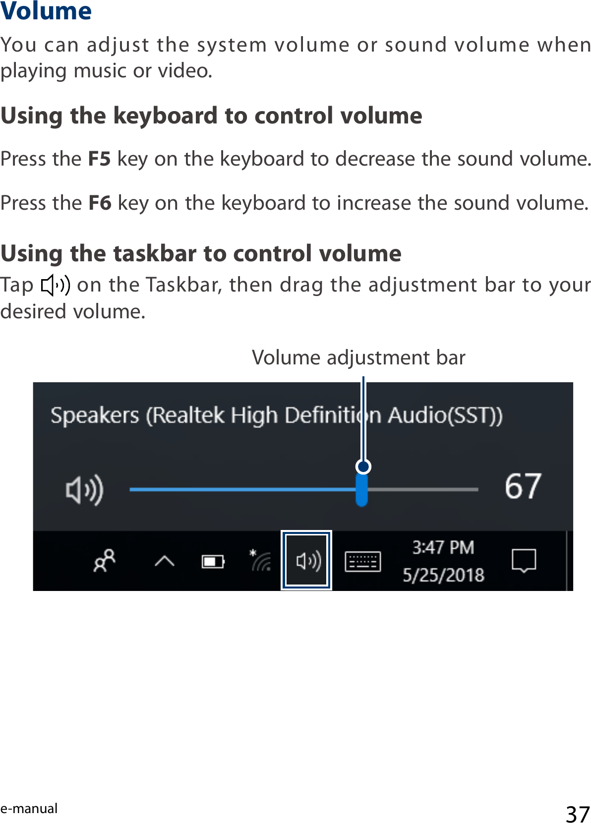 e-manual 37You  can adjust  the system volume  or  sound volume when playing music or video.Press the F5 key on the keyboard to decrease the sound volume.Press the F6 key on the keyboard to increase the sound volume.Tap   on the Taskbar, then drag the adjustment bar to your desired volume.Using the keyboard to control volumeVolumeUsing the taskbar to control volumeVolume adjustment bar