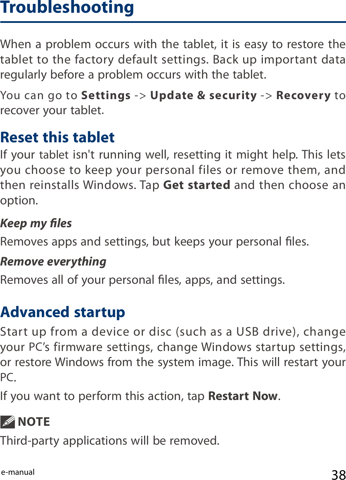 e-manualIf your tablet isn&apos;t running well, resetting it might help. This lets you choose to keep your personal files or remove them, and then reinstalls Windows. Tap Get started and then choose an option. Keep my lesRemoves apps and settings, but keeps your personal les.Remove everythingRemoves all of your personal les, apps, and settings.Start up from a device or disc (such as a USB drive), change your PC’s firmware settings, change Windows startup settings, or restore Windows from the system image. This will restart your PC. If you want to perform this action, tap Restart Now. NOTE Third-party applications will be removed.You  can go  to Settings -&gt; Update &amp; security -&gt; Recovery to recover your tablet.When a problem occurs with the tablet, it is easy to restore the tablet to the factory default settings. Back up important data regularly before a problem occurs with the tablet.Reset this tabletAdvanced startupTroubleshooting38