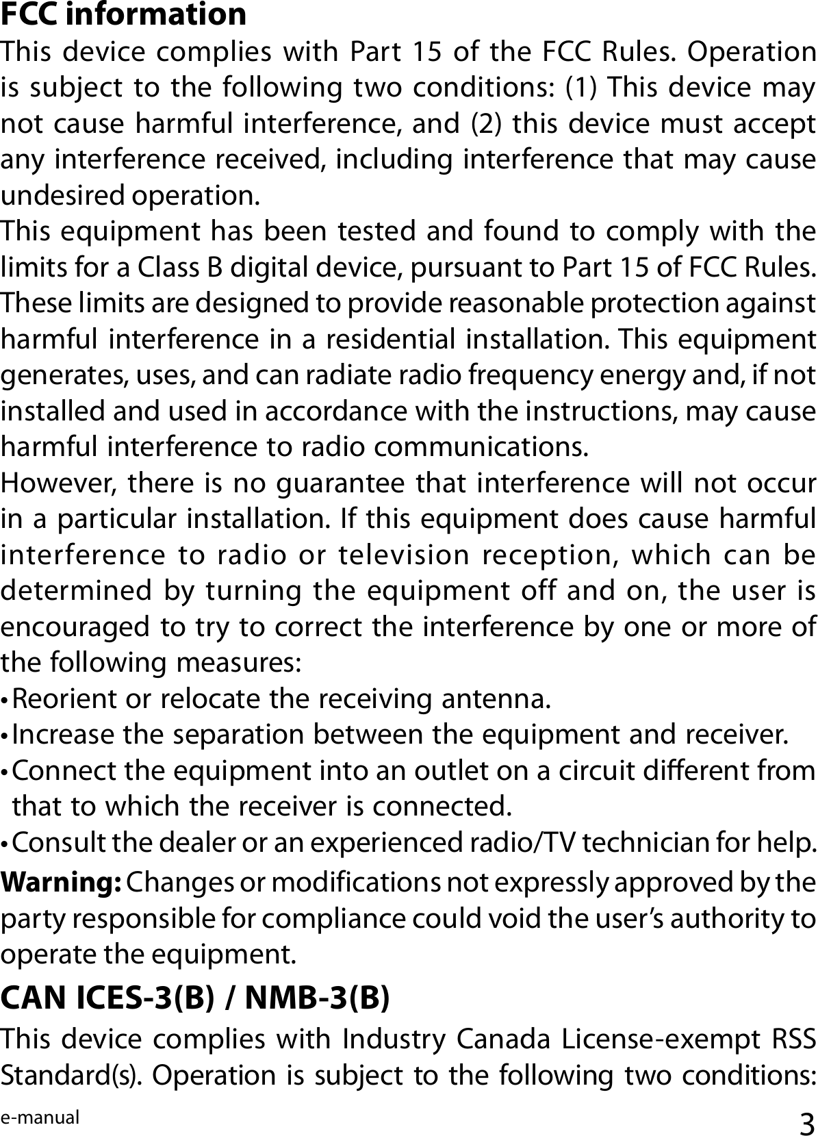 e-manualFCC informationThis device complies with  Part  15  of the  FCC  Rules. Operation is  subject  to  the  following two conditions:  (1) This device may not cause harmful interference, and (2) this device must accept any interference received, including interference that may cause undesired operation.This equipment has  been  tested and  found to comply with the limits for a Class B digital device, pursuant to Part 15 of FCC Rules. These limits are designed to provide reasonable protection against harmful interference in a residential installation. This equipment generates, uses, and can radiate radio frequency energy and, if not installed and used in accordance with the instructions, may cause harmful interference to radio communications.However, there is  no  guarantee that interference will  not  occur in a particular installation. If this equipment does cause harmful interference to radio or television reception, which can be determined  by  turning  the  equipment  off  and  on,  the  user  is encouraged to try to correct the interference by one or more of the following measures:• Reorient or relocate the receiving antenna.• Increase the separation between the equipment and receiver.• Connect the equipment into an outlet on a circuit dierent from that to which the receiver is connected.• Consult the dealer or an experienced radio/TV technician for help.Warning: Changes or modifications not expressly approved by the party responsible for compliance could void the user’s authority to operate the equipment.CAN ICES-3(B) / NMB-3(B) This device complies with  Industry  Canada License-exempt  RSS Standard(s). Operation is subject to the following two conditions: 3