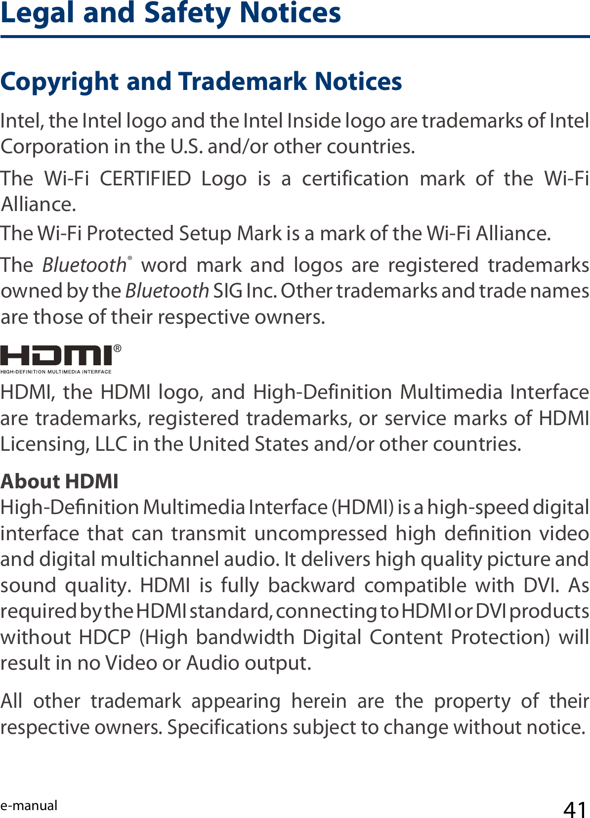 e-manual 41Legal and Safety NoticesCopyright and Trademark Notices    Intel, the Intel logo and the Intel Inside logo are trademarks of Intel Corporation in the U.S. and/or other countries.The  Wi-Fi  CERTIFIED  Logo  is  a  certification  mark  of  the  Wi-Fi Alliance. The Wi-Fi Protected Setup Mark is a mark of the Wi-Fi Alliance.The  Bluetooth®  word  mark  and  logos  are  registered  trademarks owned by the Bluetooth SIG Inc. Other trademarks and trade names are those of their respective owners.About HDMIHigh-Deﬁnition Multimedia Interface (HDMI) is a high-speed digital interface  that  can  transmit  uncompressed  high  deﬁnition  video and digital multichannel audio. It delivers high quality picture and sound  quality.  HDMI  is  fully  backward  compatible  with  DVI.  As required by the HDMI standard, connecting to HDMI or DVI products without  HDCP  (High  bandwidth  Digital  Content  Protection)  will result in no Video or Audio output.HDMI,  the  HDMI  logo,  and  High-Definition  Multimedia  Interface are trademarks, registered trademarks, or service marks of HDMI Licensing, LLC in the United States and/or other countries.All  other  trademark  appearing  herein  are  the  property  of  their respective owners. Specifications subject to change without notice.