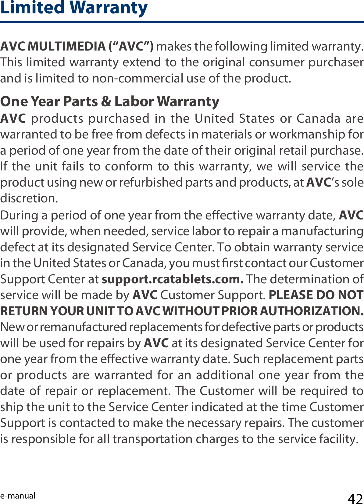 e-manual 42Limited WarrantyAVC MULTIMEDIA (“AVC”) makes the following limited warranty. This limited warranty extend to the original consumer purchaser and is limited to non-commercial use of the product.One Year Parts &amp; Labor WarrantyAVC  products  purchased  in  the  United  States  or  Canada  are warranted to be free from defects in materials or workmanship for a period of one year from the date of their original retail purchase. If the unit fails  to  conform  to  this warranty,  we  will  service  the product using new or refurbished parts and products, at AVC’s sole discretion.During a period of one year from the eective warranty date, AVC will provide, when needed, service labor to repair a manufacturing defect at its designated Service Center. To obtain warranty service in the United States or Canada, you must rst contact our Customer Support Center at support.rcatablets.com. The determination of service will be made by AVC Customer Support. PLEASE DO NOT RETURN YOUR UNIT TO AVC WITHOUT PRIOR AUTHORIZATION. New or remanufactured replacements for defective parts or products will be used for repairs by AVC at its designated Service Center for one year from the eective warranty date. Such replacement parts or products are warranted for an additional one year from the date of repair or replacement. The Customer will be required to ship the unit to the Service Center indicated at the time Customer Support is contacted to make the necessary repairs. The customer is responsible for all transportation charges to the service facility.