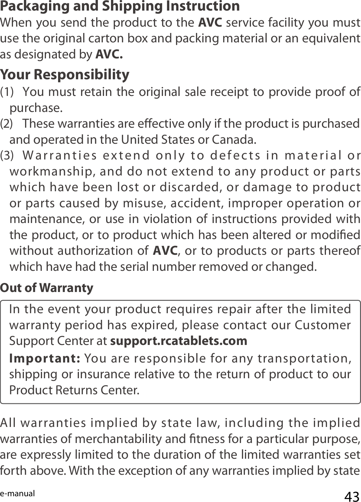 e-manual 43Packaging and Shipping InstructionWhen you send the product to the AVC service facility you must use the original carton box and packing material or an equivalent as designated by AVC.Your Responsibility(1)  You must retain the original sale receipt to provide proof of purchase.(2)  These warranties are eective only if the product is purchased and operated in the United States or Canada.(3)  Warranties  extend  only  to  defects  in  material  or  workmanship, and do not extend to any product or parts which have been lost or discarded, or damage to product or parts caused by misuse, accident, improper operation or maintenance, or use in violation of instructions provided with the product, or to product which has been altered or modied without authorization of AVC, or to products or parts thereof which have had the serial number removed or changed.Out of WarrantyIn the event your product requires repair after the limited warranty period has expired, please contact our Customer Support Center at support.rcatablets.com Important:  You  are responsible for any transportation, shipping or insurance relative to the return of product to our Product Returns Center.All  warranties  implied  by  state  law,  including  the  implied warranties of merchantability and tness for a particular purpose, are expressly limited to the duration of the limited warranties set forth above. With the exception of any warranties implied by state 