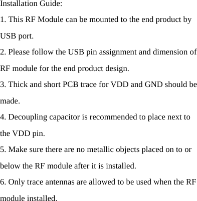   Installation Guide: 1. This RF Module can be mounted to the end product by USB port. 2. Please follow the USB pin assignment and dimension of RF module for the end product design. 3. Thick and short PCB trace for VDD and GND should be made. 4. Decoupling capacitor is recommended to place next to the VDD pin. 5. Make sure there are no metallic objects placed on to or below the RF module after it is installed. 6. Only trace antennas are allowed to be used when the RF module installed. 