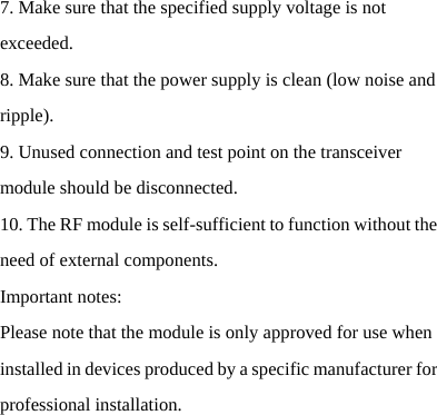   7. Make sure that the specified supply voltage is not exceeded. 8. Make sure that the power supply is clean (low noise and ripple). 9. Unused connection and test point on the transceiver module should be disconnected. 10. The RF module is self-sufficient to function without the need of external components. Important notes: Please note that the module is only approved for use when installed in devices produced by a specific manufacturer for professional installation.   