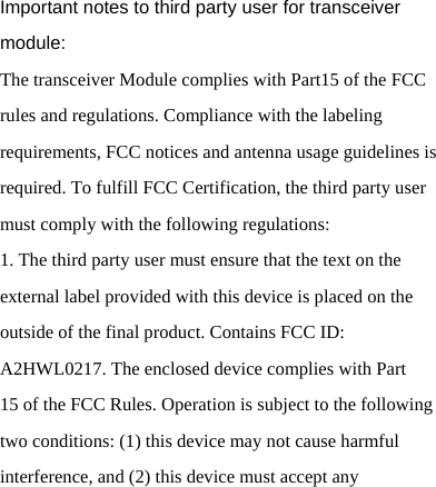   Important notes to third party user for transceiver module: The transceiver Module complies with Part15 of the FCC rules and regulations. Compliance with the labeling requirements, FCC notices and antenna usage guidelines is required. To fulfill FCC Certification, the third party user must comply with the following regulations: 1. The third party user must ensure that the text on the external label provided with this device is placed on the outside of the final product. Contains FCC ID: A2HWL0217. The enclosed device complies with Part 15 of the FCC Rules. Operation is subject to the following two conditions: (1) this device may not cause harmful interference, and (2) this device must accept any 
