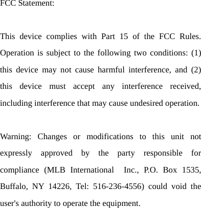   FCC Statement:  This device complies with Part 15 of the FCC Rules. Operation is subject to the following two conditions: (1) this device may not cause harmful interference, and (2) this device must accept any interference received, including interference that may cause undesired operation.    Warning: Changes or modifications to this unit not expressly approved by the party responsible for compliance (MLB International  Inc., P.O. Box 1535, Buffalo, NY 14226, Tel: 516-236-4556) could void the user&apos;s authority to operate the equipment.    