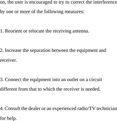   on, the user is encouraged to try to correct the interference by one or more of the following measures:    1. Reorient or relocate the receiving antenna.    2. Increase the separation between the equipment and receiver.   3. Connect the equipment into an outlet on a circuit different from that to which the receiver is needed.    4. Consult the dealer or an experienced radio/TV technician for help.   