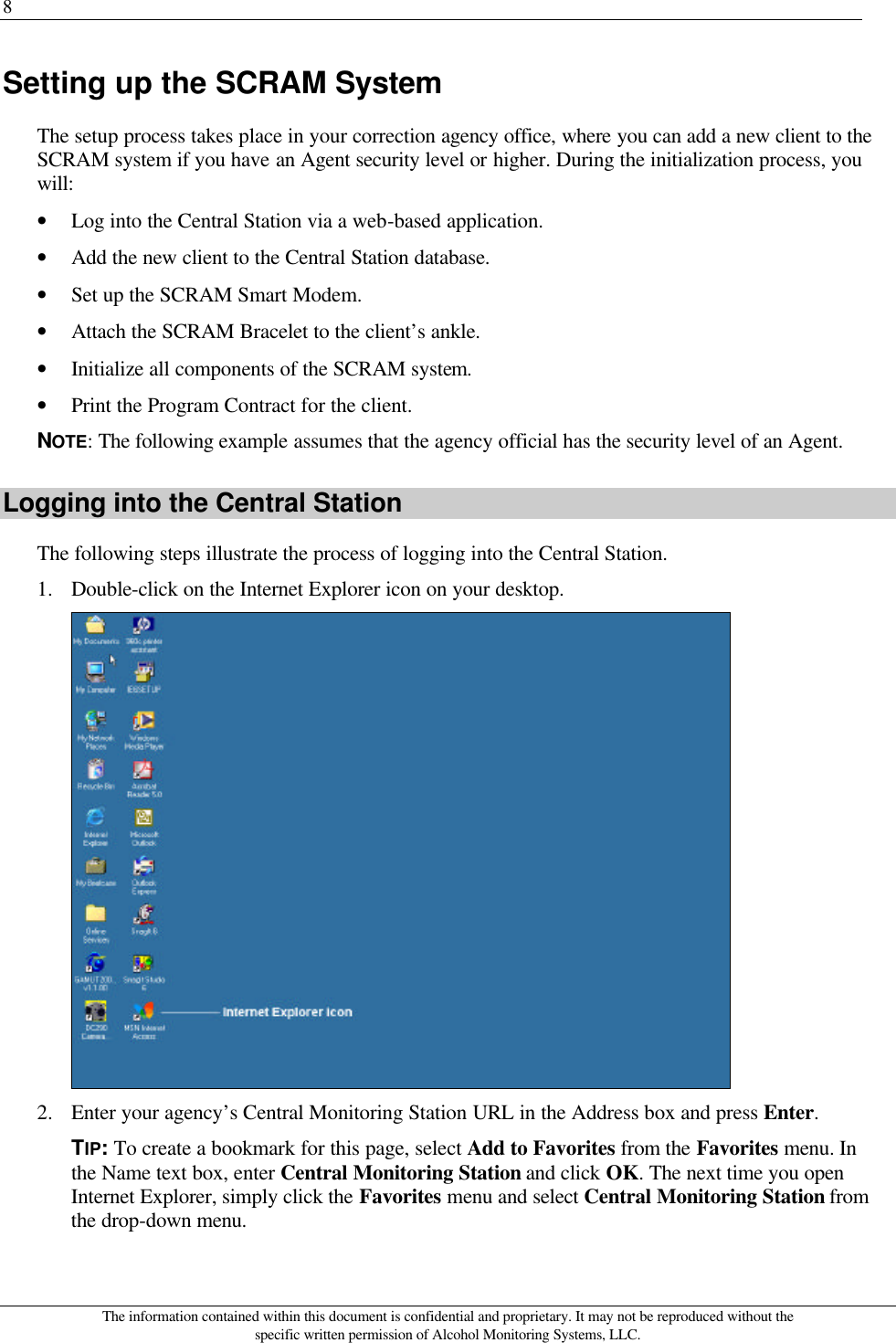 8 The information contained within this document is confidential and proprietary. It may not be reproduced without the specific written permission of Alcohol Monitoring Systems, LLC. Setting up the SCRAM System The setup process takes place in your correction agency office, where you can add a new client to the SCRAM system if you have an Agent security level or higher. During the initialization process, you will: • Log into the Central Station via a web-based application. • Add the new client to the Central Station database. • Set up the SCRAM Smart Modem. • Attach the SCRAM Bracelet to the client’s ankle. • Initialize all components of the SCRAM system. • Print the Program Contract for the client. NOTE: The following example assumes that the agency official has the security level of an Agent. Logging into the Central Station The following steps illustrate the process of logging into the Central Station. 1. Double-click on the Internet Explorer icon on your desktop.  2. Enter your agency’s Central Monitoring Station URL in the Address box and press Enter. TIP: To create a bookmark for this page, select Add to Favorites from the Favorites menu. In the Name text box, enter Central Monitoring Station and click OK. The next time you open Internet Explorer, simply click the Favorites menu and select Central Monitoring Station from the drop-down menu. 