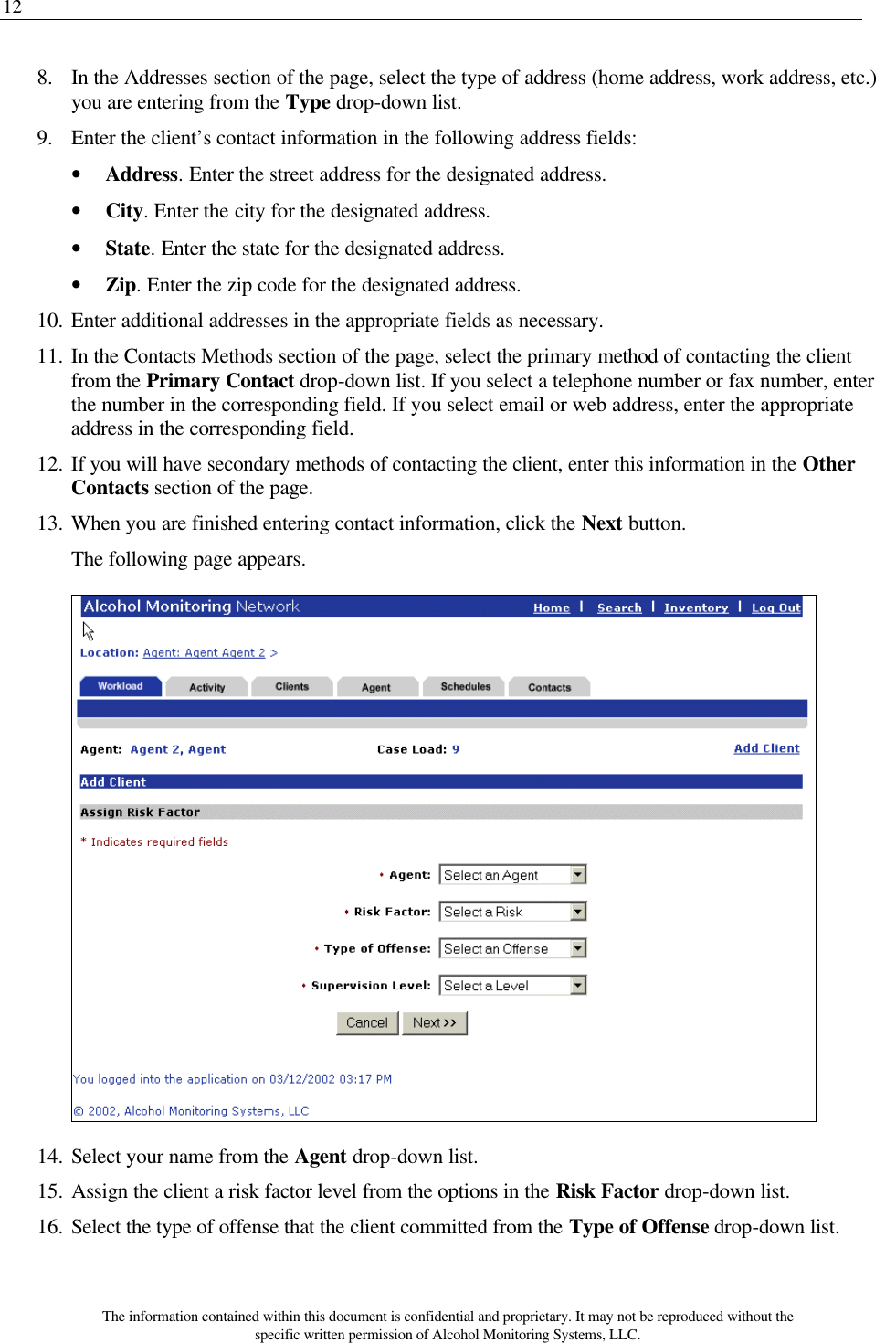 12 The information contained within this document is confidential and proprietary. It may not be reproduced without the specific written permission of Alcohol Monitoring Systems, LLC. 8. In the Addresses section of the page, select the type of address (home address, work address, etc.) you are entering from the Type drop-down list. 9. Enter the client’s contact information in the following address fields: • Address. Enter the street address for the designated address. • City. Enter the city for the designated address. • State. Enter the state for the designated address. • Zip. Enter the zip code for the designated address. 10. Enter additional addresses in the appropriate fields as necessary. 11. In the Contacts Methods section of the page, select the primary method of contacting the client from the Primary Contact drop-down list. If you select a telephone number or fax number, enter the number in the corresponding field. If you select email or web address, enter the appropriate address in the corresponding field. 12. If you will have secondary methods of contacting the client, enter this information in the Other Contacts section of the page. 13. When you are finished entering contact information, click the Next button. The following page appears.  14. Select your name from the Agent drop-down list. 15. Assign the client a risk factor level from the options in the Risk Factor drop-down list. 16. Select the type of offense that the client committed from the Type of Offense drop-down list. 