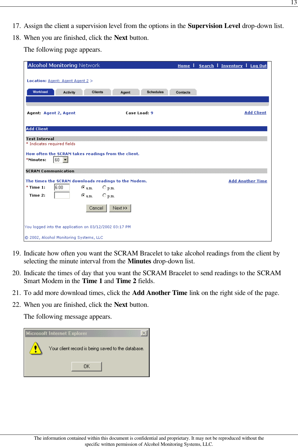 13 The information contained within this document is confidential and proprietary. It may not be reproduced without the specific written permission of Alcohol Monitoring Systems, LLC. 17. Assign the client a supervision level from the options in the Supervision Level drop-down list. 18. When you are finished, click the Next button. The following page appears.  19. Indicate how often you want the SCRAM Bracelet to take alcohol readings from the client by selecting the minute interval from the Minutes drop-down list. 20. Indicate the times of day that you want the SCRAM Bracelet to send readings to the SCRAM Smart Modem in the Time 1 and Time 2 fields. 21. To add more download times, click the Add Another Time link on the right side of the page. 22. When you are finished, click the Next button. The following message appears.  