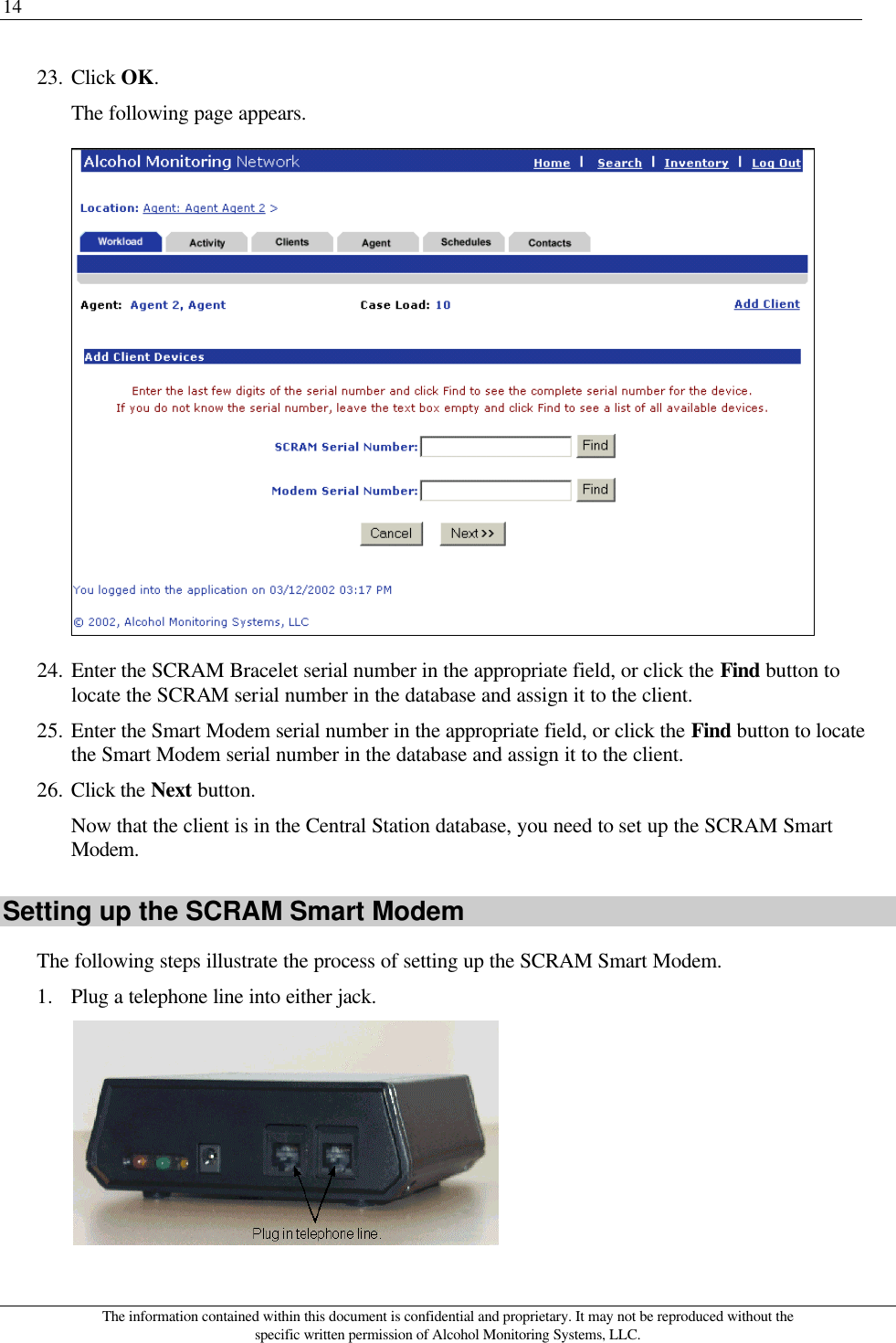 14 The information contained within this document is confidential and proprietary. It may not be reproduced without the specific written permission of Alcohol Monitoring Systems, LLC. 23. Click OK. The following page appears.  24. Enter the SCRAM Bracelet serial number in the appropriate field, or click the Find button to locate the SCRAM serial number in the database and assign it to the client. 25. Enter the Smart Modem serial number in the appropriate field, or click the Find button to locate the Smart Modem serial number in the database and assign it to the client. 26. Click the Next button. Now that the client is in the Central Station database, you need to set up the SCRAM Smart Modem. Setting up the SCRAM Smart Modem The following steps illustrate the process of setting up the SCRAM Smart Modem. 1. Plug a telephone line into either jack.  