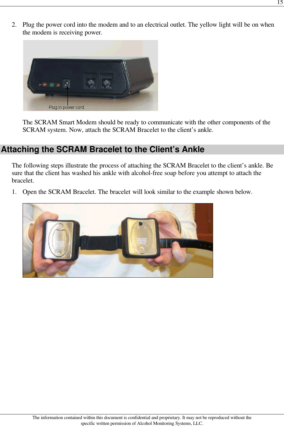 15 The information contained within this document is confidential and proprietary. It may not be reproduced without the specific written permission of Alcohol Monitoring Systems, LLC. 2. Plug the power cord into the modem and to an electrical outlet. The yellow light will be on when the modem is receiving power.  The SCRAM Smart Modem should be ready to communicate with the other components of the SCRAM system. Now, attach the SCRAM Bracelet to the client’s ankle. Attaching the SCRAM Bracelet to the Client’s Ankle The following steps illustrate the process of attaching the SCRAM Bracelet to the client’s ankle. Be sure that the client has washed his ankle with alcohol-free soap before you attempt to attach the bracelet. 1. Open the SCRAM Bracelet. The bracelet will look similar to the example shown below.  