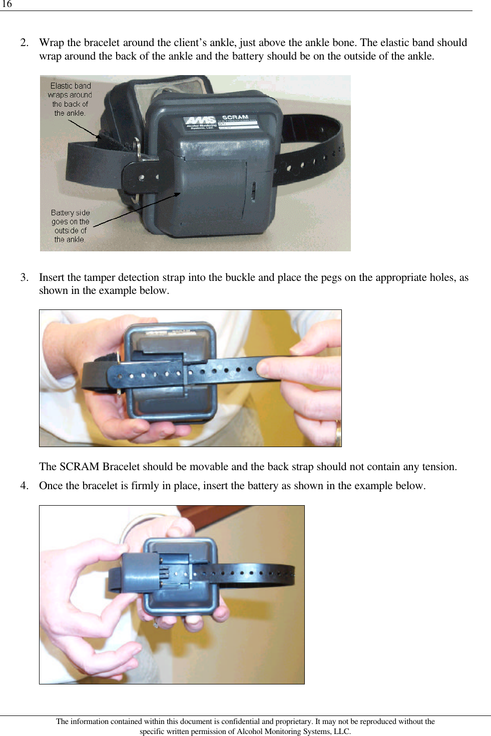 16 The information contained within this document is confidential and proprietary. It may not be reproduced without the specific written permission of Alcohol Monitoring Systems, LLC. 2. Wrap the bracelet around the client’s ankle, just above the ankle bone. The elastic band should wrap around the back of the ankle and the battery should be on the outside of the ankle.  3. Insert the tamper detection strap into the buckle and place the pegs on the appropriate holes, as shown in the example below.  The SCRAM Bracelet should be movable and the back strap should not contain any tension. 4. Once the bracelet is firmly in place, insert the battery as shown in the example below.  