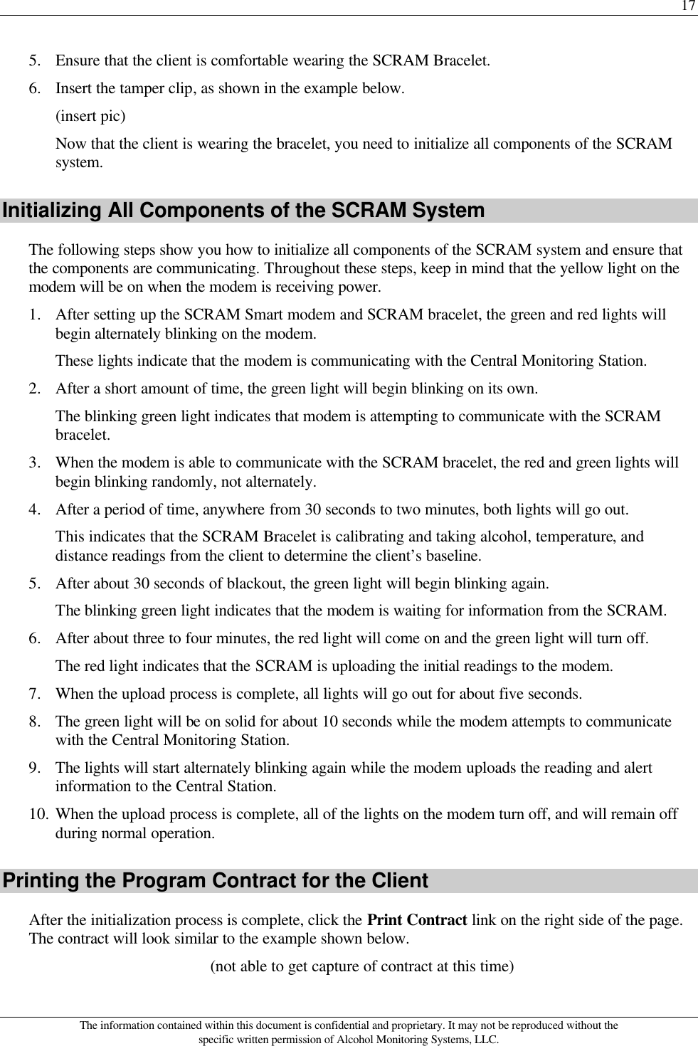 17 The information contained within this document is confidential and proprietary. It may not be reproduced without the specific written permission of Alcohol Monitoring Systems, LLC. 5. Ensure that the client is comfortable wearing the SCRAM Bracelet. 6. Insert the tamper clip, as shown in the example below. (insert pic) Now that the client is wearing the bracelet, you need to initialize all components of the SCRAM system. Initializing All Components of the SCRAM System The following steps show you how to initialize all components of the SCRAM system and ensure that the components are communicating. Throughout these steps, keep in mind that the yellow light on the modem will be on when the modem is receiving power. 1. After setting up the SCRAM Smart modem and SCRAM bracelet, the green and red lights will begin alternately blinking on the modem. These lights indicate that the modem is communicating with the Central Monitoring Station. 2. After a short amount of time, the green light will begin blinking on its own. The blinking green light indicates that modem is attempting to communicate with the SCRAM bracelet. 3. When the modem is able to communicate with the SCRAM bracelet, the red and green lights will begin blinking randomly, not alternately. 4. After a period of time, anywhere from 30 seconds to two minutes, both lights will go out.  This indicates that the SCRAM Bracelet is calibrating and taking alcohol, temperature, and distance readings from the client to determine the client’s baseline. 5. After about 30 seconds of blackout, the green light will begin blinking again. The blinking green light indicates that the modem is waiting for information from the SCRAM. 6. After about three to four minutes, the red light will come on and the green light will turn off. The red light indicates that the SCRAM is uploading the initial readings to the modem. 7. When the upload process is complete, all lights will go out for about five seconds. 8. The green light will be on solid for about 10 seconds while the modem attempts to communicate with the Central Monitoring Station. 9. The lights will start alternately blinking again while the modem uploads the reading and alert information to the Central Station. 10. When the upload process is complete, all of the lights on the modem turn off, and will remain off during normal operation. Printing the Program Contract for the Client After the initialization process is complete, click the Print Contract link on the right side of the page. The contract will look similar to the example shown below. (not able to get capture of contract at this time) 