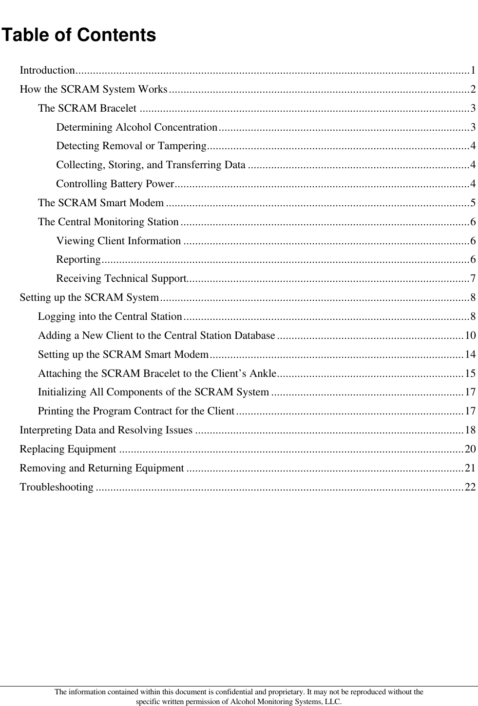  The information contained within this document is confidential and proprietary. It may not be reproduced without the specific written permission of Alcohol Monitoring Systems, LLC. Table of Contents Introduction.......................................................................................................................................1 How the SCRAM System Works.......................................................................................................2 The SCRAM Bracelet .................................................................................................................3 Determining Alcohol Concentration......................................................................................3 Detecting Removal or Tampering..........................................................................................4 Collecting, Storing, and Transferring Data ............................................................................4 Controlling Battery Power.....................................................................................................4 The SCRAM Smart Modem ........................................................................................................5 The Central Monitoring Station ...................................................................................................6 Viewing Client Information ..................................................................................................6 Reporting..............................................................................................................................6 Receiving Technical Support.................................................................................................7 Setting up the SCRAM System..........................................................................................................8 Logging into the Central Station..................................................................................................8 Adding a New Client to the Central Station Database ................................................................10 Setting up the SCRAM Smart Modem.......................................................................................14 Attaching the SCRAM Bracelet to the Client’s Ankle................................................................15 Initializing All Components of the SCRAM System ..................................................................17 Printing the Program Contract for the Client..............................................................................17 Interpreting Data and Resolving Issues ............................................................................................18 Replacing Equipment ......................................................................................................................20 Removing and Returning Equipment ...............................................................................................21 Troubleshooting ..............................................................................................................................22  