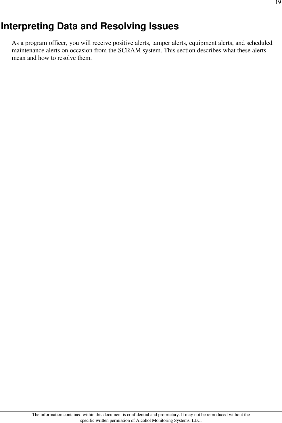 19 The information contained within this document is confidential and proprietary. It may not be reproduced without the specific written permission of Alcohol Monitoring Systems, LLC. Interpreting Data and Resolving Issues As a program officer, you will receive positive alerts, tamper alerts, equipment alerts, and scheduled maintenance alerts on occasion from the SCRAM system. This section describes what these alerts mean and how to resolve them.  