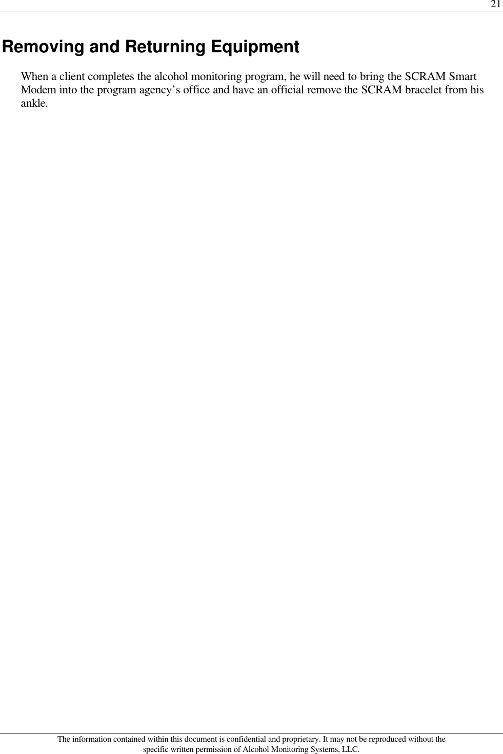 21 The information contained within this document is confidential and proprietary. It may not be reproduced without the specific written permission of Alcohol Monitoring Systems, LLC. Removing and Returning Equipment When a client completes the alcohol monitoring program, he will need to bring the SCRAM Smart Modem into the program agency’s office and have an official remove the SCRAM bracelet from his ankle. 