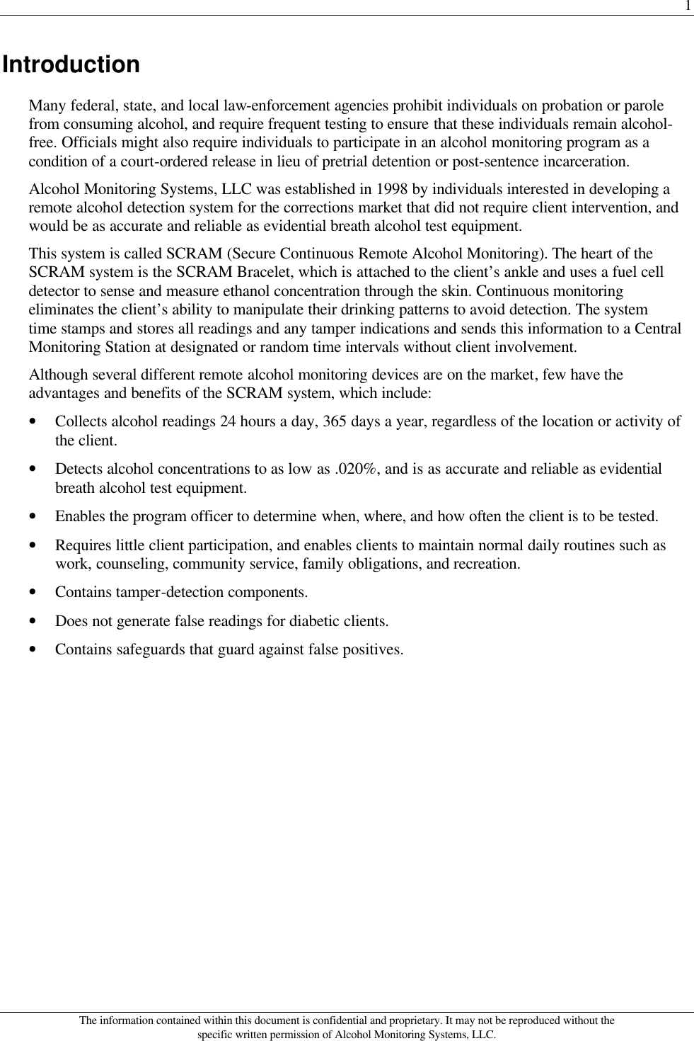 1 The information contained within this document is confidential and proprietary. It may not be reproduced without the specific written permission of Alcohol Monitoring Systems, LLC. Introduction Many federal, state, and local law-enforcement agencies prohibit individuals on probation or parole from consuming alcohol, and require frequent testing to ensure that these individuals remain alcohol-free. Officials might also require individuals to participate in an alcohol monitoring program as a condition of a court-ordered release in lieu of pretrial detention or post-sentence incarceration.  Alcohol Monitoring Systems, LLC was established in 1998 by individuals interested in developing a remote alcohol detection system for the corrections market that did not require client intervention, and would be as accurate and reliable as evidential breath alcohol test equipment. This system is called SCRAM (Secure Continuous Remote Alcohol Monitoring). The heart of the SCRAM system is the SCRAM Bracelet, which is attached to the client’s ankle and uses a fuel cell detector to sense and measure ethanol concentration through the skin. Continuous monitoring eliminates the client’s ability to manipulate their drinking patterns to avoid detection. The system time stamps and stores all readings and any tamper indications and sends this information to a Central Monitoring Station at designated or random time intervals without client involvement. Although several different remote alcohol monitoring devices are on the market, few have the advantages and benefits of the SCRAM system, which include: • Collects alcohol readings 24 hours a day, 365 days a year, regardless of the location or activity of the client. • Detects alcohol concentrations to as low as .020%, and is as accurate and reliable as evidential breath alcohol test equipment. • Enables the program officer to determine when, where, and how often the client is to be tested. • Requires little client participation, and enables clients to maintain normal daily routines such as work, counseling, community service, family obligations, and recreation.  • Contains tamper-detection components. • Does not generate false readings for diabetic clients. • Contains safeguards that guard against false positives. 