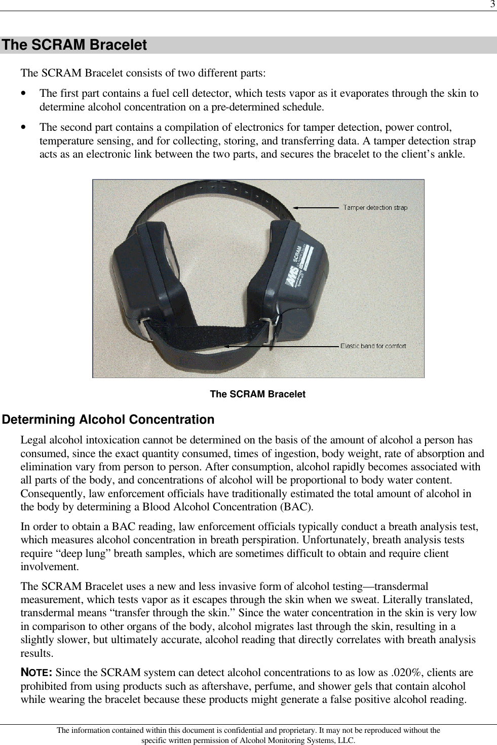 3 The information contained within this document is confidential and proprietary. It may not be reproduced without the specific written permission of Alcohol Monitoring Systems, LLC. The SCRAM Bracelet The SCRAM Bracelet consists of two different parts: • The first part contains a fuel cell detector, which tests vapor as it evaporates through the skin to determine alcohol concentration on a pre-determined schedule. • The second part contains a compilation of electronics for tamper detection, power control, temperature sensing, and for collecting, storing, and transferring data. A tamper detection strap acts as an electronic link between the two parts, and secures the bracelet to the client’s ankle.  The SCRAM Bracelet Determining Alcohol Concentration Legal alcohol intoxication cannot be determined on the basis of the amount of alcohol a person has consumed, since the exact quantity consumed, times of ingestion, body weight, rate of absorption and elimination vary from person to person. After consumption, alcohol rapidly becomes associated with all parts of the body, and concentrations of alcohol will be proportional to body water content. Consequently, law enforcement officials have traditionally estimated the total amount of alcohol in the body by determining a Blood Alcohol Concentration (BAC). In order to obtain a BAC reading, law enforcement officials typically conduct a breath analysis test, which measures alcohol concentration in breath perspiration. Unfortunately, breath analysis tests require “deep lung” breath samples, which are sometimes difficult to obtain and require client involvement. The SCRAM Bracelet uses a new and less invasive form of alcohol testing—transdermal measurement, which tests vapor as it escapes through the skin when we sweat. Literally translated, transdermal means “transfer through the skin.” Since the water concentration in the skin is very low in comparison to other organs of the body, alcohol migrates last through the skin, resulting in a slightly slower, but ultimately accurate, alcohol reading that directly correlates with breath analysis results. NOTE: Since the SCRAM system can detect alcohol concentrations to as low as .020%, clients are prohibited from using products such as aftershave, perfume, and shower gels that contain alcohol while wearing the bracelet because these products might generate a false positive alcohol reading. 