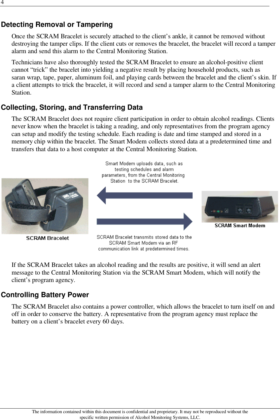 4 The information contained within this document is confidential and proprietary. It may not be reproduced without the specific written permission of Alcohol Monitoring Systems, LLC. Detecting Removal or Tampering Once the SCRAM Bracelet is securely attached to the client’s ankle, it cannot be removed without destroying the tamper clips. If the client cuts or removes the bracelet, the bracelet will record a tamper alarm and send this alarm to the Central Monitoring Station. Technicians have also thoroughly tested the SCRAM Bracelet to ensure an alcohol-positive client cannot “trick” the bracelet into yielding a negative result by placing household products, such as saran wrap, tape, paper, aluminum foil, and playing cards between the bracelet and the client’s skin. If a client attempts to trick the bracelet, it will record and send a tamper alarm to the Central Monitoring Station. Collecting, Storing, and Transferring Data The SCRAM Bracelet does not require client participation in order to obtain alcohol readings. Clients never know when the bracelet is taking a reading, and only representatives from the program agency can setup and modify the testing schedule. Each reading is date and time stamped and stored in a memory chip within the bracelet. The Smart Modem collects stored data at a predetermined time and transfers that data to a host computer at the Central Monitoring Station.  If the SCRAM Bracelet takes an alcohol reading and the results are positive, it will send an alert message to the Central Monitoring Station via the SCRAM Smart Modem, which will notify the client’s program agency.  Controlling Battery Power The SCRAM Bracelet also contains a power controller, which allows the bracelet to turn itself on and off in order to conserve the battery. A representative from the program agency must replace the battery on a client’s bracelet every 60 days. 