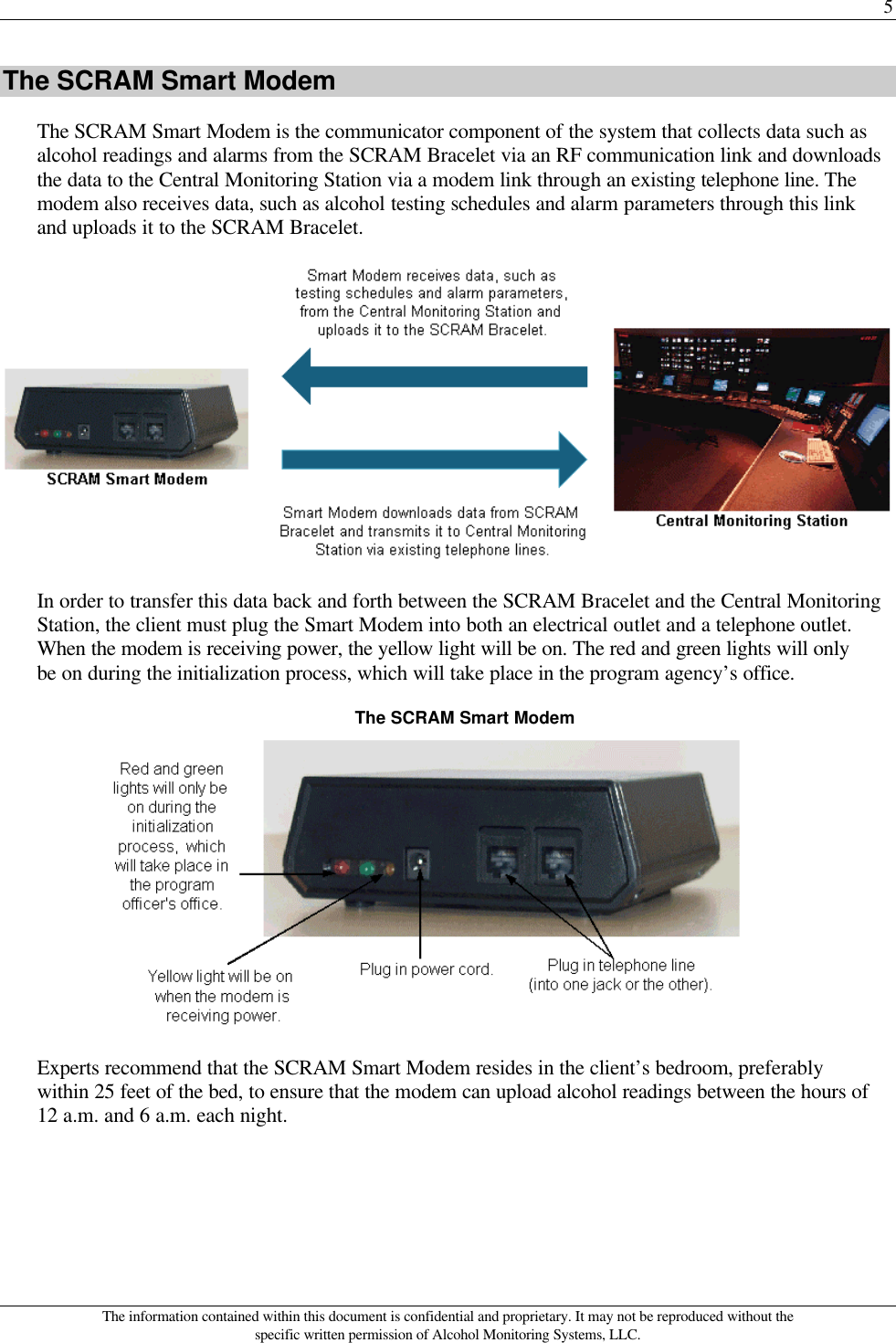 5 The information contained within this document is confidential and proprietary. It may not be reproduced without the specific written permission of Alcohol Monitoring Systems, LLC. The SCRAM Smart Modem The SCRAM Smart Modem is the communicator component of the system that collects data such as alcohol readings and alarms from the SCRAM Bracelet via an RF communication link and downloads the data to the Central Monitoring Station via a modem link through an existing telephone line. The modem also receives data, such as alcohol testing schedules and alarm parameters through this link and uploads it to the SCRAM Bracelet.  In order to transfer this data back and forth between the SCRAM Bracelet and the Central Monitoring Station, the client must plug the Smart Modem into both an electrical outlet and a telephone outlet. When the modem is receiving power, the yellow light will be on. The red and green lights will only be on during the initialization process, which will take place in the program agency’s office. The SCRAM Smart Modem  Experts recommend that the SCRAM Smart Modem resides in the client’s bedroom, preferably within 25 feet of the bed, to ensure that the modem can upload alcohol readings between the hours of 12 a.m. and 6 a.m. each night. 