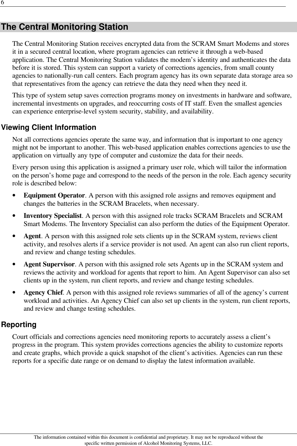 6 The information contained within this document is confidential and proprietary. It may not be reproduced without the specific written permission of Alcohol Monitoring Systems, LLC. The Central Monitoring Station The Central Monitoring Station receives encrypted data from the SCRAM Smart Modems and stores it in a secured central location, where program agencies can retrieve it through a web-based application. The Central Monitoring Station validates the modem’s identity and authenticates the data before it is stored. This system can support a variety of corrections agencies, from small county agencies to nationally-run call centers. Each program agency has its own separate data storage area so that representatives from the agency can retrieve the data they need when they need it. This type of system setup saves correction programs money on investments in hardware and software, incremental investments on upgrades, and reoccurring costs of IT staff. Even the smallest agencies can experience enterprise-level system security, stability, and availability. Viewing Client Information Not all corrections agencies operate the same way, and information that is important to one agency might not be important to another. This web-based application enables corrections agencies to use the application on virtually any type of computer and customize the data for their needs. Every person using this application is assigned a primary user role, which will tailor the information on the person’s home page and correspond to the needs of the person in the role. Each agency security role is described below: • Equipment Operator. A person with this assigned role assigns and removes equipment and changes the batteries in the SCRAM Bracelets, when necessary. • Inventory Specialist. A person with this assigned role tracks SCRAM Bracelets and SCRAM Smart Modems. The Inventory Specialist can also perform the duties of the Equipment Operator. • Agent. A person with this assigned role sets clients up in the SCRAM system, reviews client activity, and resolves alerts if a service provider is not used. An agent can also run client reports, and review and change testing schedules. • Agent Supervisor. A person with this assigned role sets Agents up in the SCRAM system and reviews the activity and workload for agents that report to him. An Agent Supervisor can also set clients up in the system, run client reports, and review and change testing schedules. • Agency Chief. A person with this assigned role reviews summaries of all of the agency’s current workload and activities. An Agency Chief can also set up clients in the system, run client reports, and review and change testing schedules. Reporting Court officials and corrections agencies need monitoring reports to accurately assess a client’s progress in the program. This system provides corrections agencies the ability to customize reports and create graphs, which provide a quick snapshot of the client’s activities. Agencies can run these reports for a specific date range or on demand to display the latest information available. 