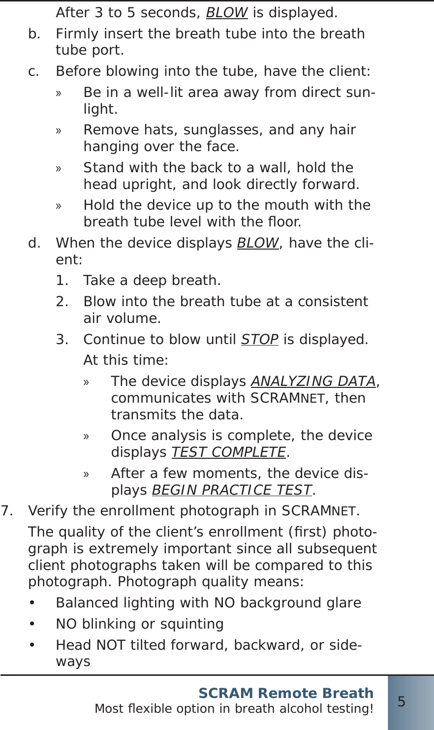 SCRAM Remote BreathMost ﬂ exible option in breath alcohol testing! 5After 3 to 5 seconds, BLOW is displayed.Firmly insert the breath tube into the breath b.  tube port.Before blowing into the tube, have the client:c.  Be in a well-lit area away from direct sun- »light.Remove hats, sunglasses, and any hair  »hanging over the face.Stand with the back to a wall, hold the  »head upright, and look directly forward.Hold the device up to the mouth with the  »breath tube level with the ﬂ oor.When the device displays d.  BLOW, have the cli-ent:Take a deep breath.1.  Blow into the breath tube at a consistent 2.  air volume.Continue to blow until 3.  STOP is displayed.At this time:The device displays  »ANALYZING DATA, communicates with SCRAMNET, then transmits the data.Once analysis is complete, the device  »displays TEST COMPLETE.After a few moments, the device dis- »plays BEGIN PRACTICE TEST.7.  Verify the enrollment photograph in SCRAMNET.The quality of the client’s enrollment (ﬁ rst) photo-graph is extremely important since all subsequent client photographs taken will be compared to this photograph. Photograph quality means:Balanced lighting with NO background glare•  NO blinking or squinting•  Head NOT tilted forward, backward, or side-•  ways