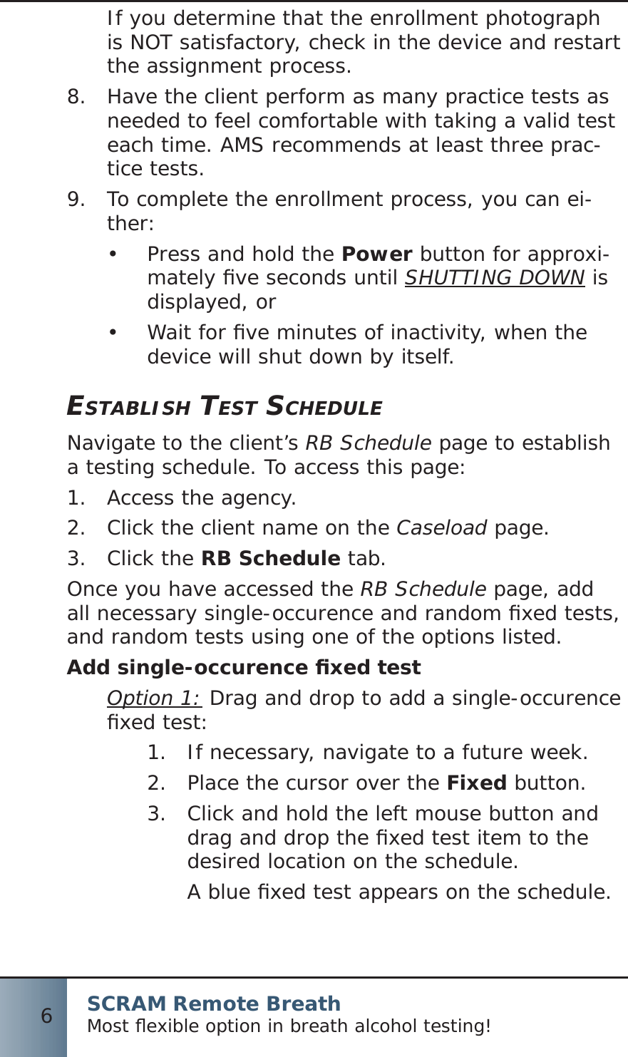 SCRAM Remote BreathMost ﬂ exible option in breath alcohol testing!6If you determine that the enrollment photograph is NOT satisfactory, check in the device and restart the assignment process.8.  Have the client perform as many practice tests as needed to feel comfortable with taking a valid test each time. AMS recommends at least three prac-tice tests.9.  To complete the enrollment process, you can ei-ther:Press and hold the •  Power button for approxi-mately ﬁ ve seconds until SHUTTING DOWN is displayed, orWait for ﬁ ve minutes of inactivity, when the •  device will shut down by itself.ESTABLISH TEST SCHEDULENavigate to the client’s RB Schedule page to establish a testing schedule. To access this page:Access the agency.1.  Click the client name on the 2.  Caseload page.Click the 3.  RB Schedule tab.Once you have accessed the RB Schedule page, add all necessary single-occurence and random ﬁ xed tests, and random tests using one of the options listed.Add single-occurence ﬁ xed testOption 1: Drag and drop to add a single-occurence ﬁ xed test:If necessary, navigate to a future week.1.  Place the cursor over the 2.  Fixed button.Click and hold the left mouse button and 3.  drag and drop the ﬁ xed test item to the desired location on the schedule.A blue ﬁ xed test appears on the schedule.