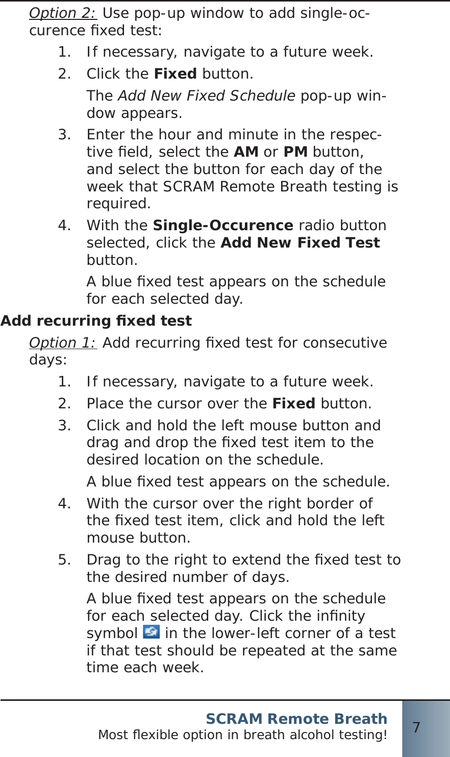 SCRAM Remote BreathMost ﬂ exible option in breath alcohol testing! 7Option 2: Use pop-up window to add single-oc-curence ﬁ xed test:If necessary, navigate to a future week.1.  Click the 2.  Fixed button.The Add New Fixed Schedule pop-up win-dow appears.Enter the hour and minute in the respec-3.  tive ﬁ eld, select the AM or PM button, and select the button for each day of the week that SCRAM Remote Breath testing is required.With the 4.  Single-Occurence radio button selected, click the Add New Fixed Test button.A blue ﬁ xed test appears on the schedule for each selected day.Add recurring ﬁ xed testOption 1: Add recurring ﬁ xed test for consecutive days: If necessary, navigate to a future week.1.  Place the cursor over the 2.  Fixed button.Click and hold the left mouse button and 3.  drag and drop the ﬁ xed test item to the desired location on the schedule.A blue ﬁ xed test appears on the schedule.With the cursor over the right border of 4.  the ﬁ xed test item, click and hold the left mouse button.Drag to the right to extend the ﬁ xed test to 5.  the desired number of days.A blue ﬁ xed test appears on the schedule for each selected day. Click the inﬁ nity symbol   in the lower-left corner of a test if that test should be repeated at the same time each week.