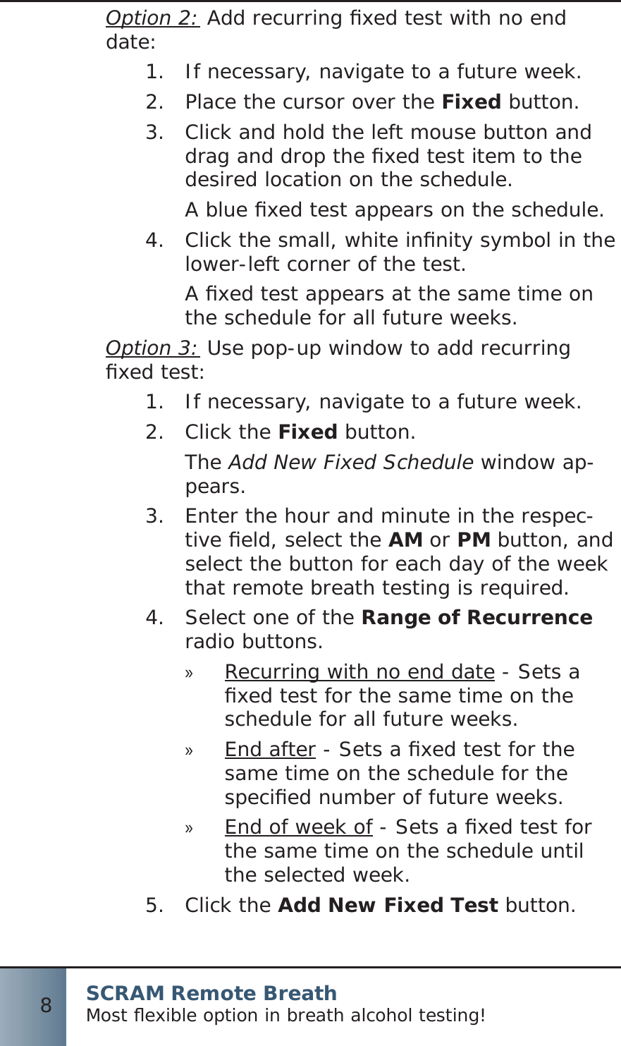 SCRAM Remote BreathMost ﬂ exible option in breath alcohol testing!8Option 2: Add recurring ﬁ xed test with no end date: If necessary, navigate to a future week.1.  Place the cursor over the 2.  Fixed button.Click and hold the left mouse button and 3.  drag and drop the ﬁ xed test item to the desired location on the schedule.A blue ﬁ xed test appears on the schedule.Click the small, white inﬁ nity symbol in the 4.  lower-left corner of the test.A ﬁ xed test appears at the same time on the schedule for all future weeks.Option 3: Use pop-up window to add recurring ﬁ xed test:If necessary, navigate to a future week.1.  Click the 2.  Fixed button.The Add New Fixed Schedule window ap-pears.Enter the hour and minute in the respec-3.  tive ﬁ eld, select the AM or PM button, and select the button for each day of the week that remote breath testing is required.Select one of the 4.  Range of Recurrence radio buttons.Recurring with no end date » - Sets a ﬁ xed test for the same time on the schedule for all future weeks.End after » - Sets a ﬁ xed test for the same time on the schedule for the speciﬁ ed number of future weeks.End of week of » - Sets a ﬁ xed test for the same time on the schedule until the selected week.Click the 5.  Add New Fixed Test button.