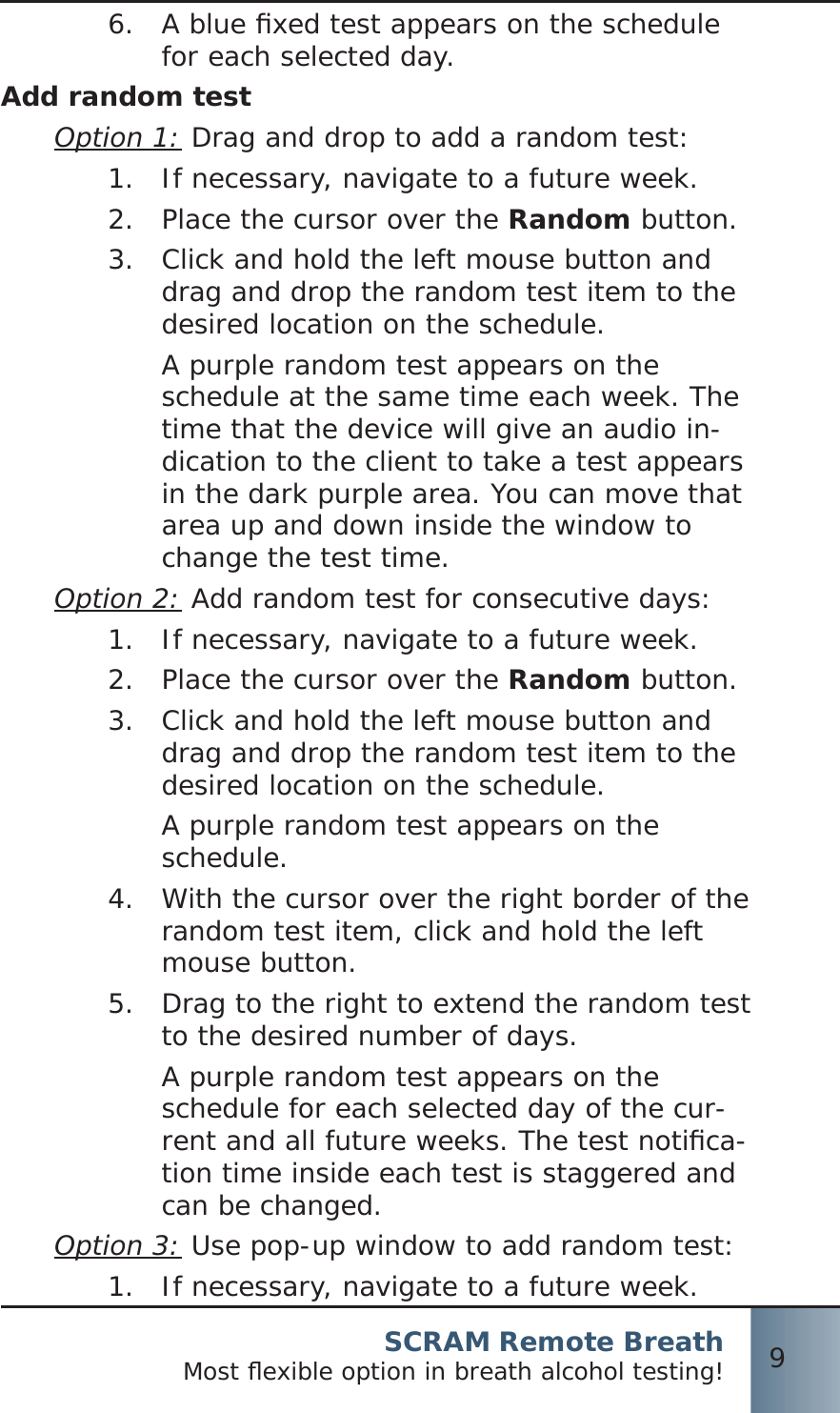 SCRAM Remote BreathMost ﬂ exible option in breath alcohol testing! 9A blue ﬁ xed test appears on the schedule 6.  for each selected day.Add random testOption 1: Drag and drop to add a random test:If necessary, navigate to a future week.1.  Place the cursor over the 2.  Random button.Click and hold the left mouse button and 3.  drag and drop the random test item to the desired location on the schedule.A purple random test appears on the schedule at the same time each week. The time that the device will give an audio in-dication to the client to take a test appears in the dark purple area. You can move that area up and down inside the window to change the test time.Option 2: Add random test for consecutive days:If necessary, navigate to a future week.1.  Place the cursor over the 2.  Random button.Click and hold the left mouse button and 3.  drag and drop the random test item to the desired location on the schedule.A purple random test appears on the schedule.With the cursor over the right border of the 4.  random test item, click and hold the left mouse button.Drag to the right to extend the random test 5.  to the desired number of days.A purple random test appears on the schedule for each selected day of the cur-rent and all future weeks. The test notiﬁ ca-tion time inside each test is staggered and can be changed.Option 3: Use pop-up window to add random test:If necessary, navigate to a future week.1. 