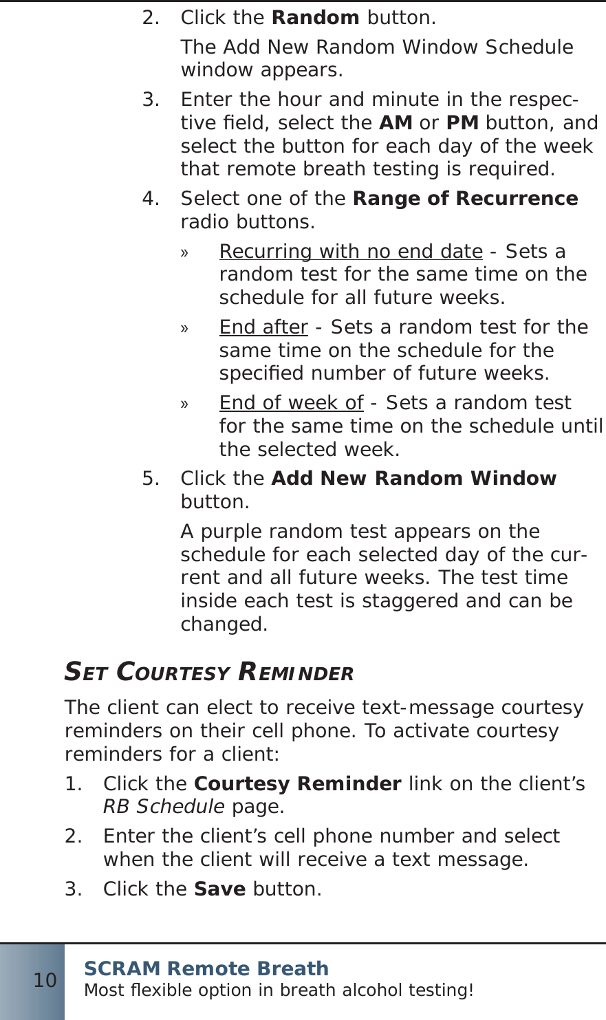 SCRAM Remote BreathMost ﬂ exible option in breath alcohol testing!10Click the 2.  Random button.The Add New Random Window Schedule window appears.Enter the hour and minute in the respec-3.  tive ﬁ eld, select the AM or PM button, and select the button for each day of the week that remote breath testing is required.Select one of the 4.  Range of Recurrence radio buttons.Recurring with no end date » - Sets a random test for the same time on the schedule for all future weeks.End after » - Sets a random test for the same time on the schedule for the speciﬁ ed number of future weeks.End of week of » - Sets a random test for the same time on the schedule until the selected week.Click the 5.  Add New Random Window button.A purple random test appears on the schedule for each selected day of the cur-rent and all future weeks. The test time inside each test is staggered and can be changed.SET COURTESY REMINDERThe client can elect to receive text-message courtesy reminders on their cell phone. To activate courtesy reminders for a client:Click the 1.  Courtesy Reminder link on the client’s RB Schedule page.Enter the client’s cell phone number and select 2.  when the client will receive a text message.Click the 3.  Save button.