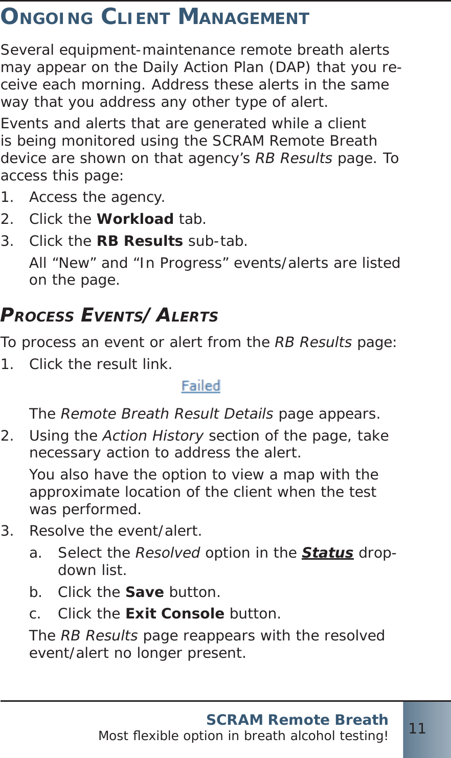 SCRAM Remote BreathMost ﬂ exible option in breath alcohol testing! 11ONGOING CLIENT MANAGEMENTSeveral equipment-maintenance remote breath alerts may appear on the Daily Action Plan (DAP) that you re-ceive each morning. Address these alerts in the same way that you address any other type of alert.Events and alerts that are generated while a client is being monitored using the SCRAM Remote Breath device are shown on that agency’s RB Results page. To access this page:Access the agency.1.  Click the 2.  Workload tab.Click the 3.  RB Results sub-tab.All “New” and “In Progress” events/alerts are listed on the page.PROCESS EVENTS/ALERTSTo process an event or alert from the RB Results page:Click the result link.1. The Remote Breath Result Details page appears.Using the 2.  Action History section of the page, take necessary action to address the alert.You also have the option to view a map with the approximate location of the client when the test was performed.Resolve the event/alert.3.  Select the a.  Resolved option in the Status drop-down list.Click the b.  Save button.Click the c.  Exit Console button.The RB Results page reappears with the resolved event/alert no longer present.