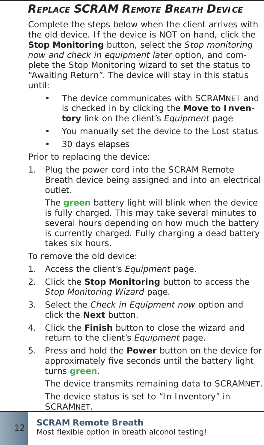 SCRAM Remote BreathMost ﬂ exible option in breath alcohol testing!12REPLACE SCRAM REMOTE BREATH DEVICEComplete the steps below when the client arrives with the old device. If the device is NOT on hand, click the Stop Monitoring button, select the Stop monitoring now and check in equipment later option, and com-plete the Stop Monitoring wizard to set the status to “Awaiting Return”. The device will stay in this status until: The device communicates with SCRAM•  NET and is checked in by clicking the Move to Inven-tory link on the client’s Equipment pageYou manually set the device to the Lost status•  30 days elapses• Prior to replacing the device:Plug the power cord into the SCRAM Remote 1.  Breath device being assigned and into an electrical outlet.The green battery light will blink when the device is fully charged. This may take several minutes to several hours depending on how much the battery is currently charged. Fully charging a dead battery takes six hours.To remove the old device:Access the client’s 1.  Equipment page.Click the 2.  Stop Monitoring button to access the Stop Monitoring Wizard page.Select the 3.  Check in Equipment now option and click the Next button.Click the 4.  Finish button to close the wizard and return to the client’s Equipment page.Press and hold the 5.  Power button on the device for approximately ﬁ ve seconds until the battery light turns green.The device transmits remaining data to SCRAMNET.The device status is set to “In Inventory” in SCRAMNET.