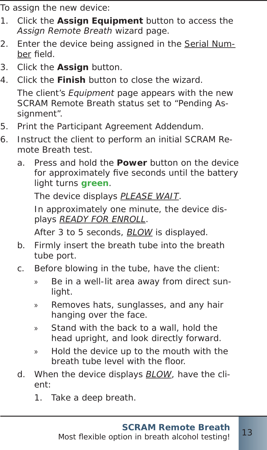 SCRAM Remote BreathMost ﬂ exible option in breath alcohol testing! 13To assign the new device:Click the 1.  Assign Equipment button to access the Assign Remote Breath wizard page.Enter the device being assigned in the 2. Serial Num-ber ﬁ eld.Click the 3.  Assign button.Click the 4.  Finish button to close the wizard.The client’s Equipment page appears with the new SCRAM Remote Breath status set to “Pending As-signment”.Print the Participant Agreement Addendum.5.  Instruct the client to perform an initial SCRAM Re-6.  mote Breath test.Press and hold the a.  Power button on the device for approximately ﬁ ve seconds until the battery light turns green.The device displays PLEASE WAIT.In approximately one minute, the device dis-plays READY FOR ENROLL.After 3 to 5 seconds, BLOW is displayed.Firmly insert the breath tube into the breath b.  tube port.Before blowing in the tube, have the client:c.  Be in a well-lit area away from direct sun- »light.Removes hats, sunglasses, and any hair  »hanging over the face.Stand with the back to a wall, hold the  »head upright, and look directly forward.Hold the device up to the mouth with the  »breath tube level with the ﬂ oor.When the device displays d.  BLOW, have the cli-ent:Take a deep breath.1. 