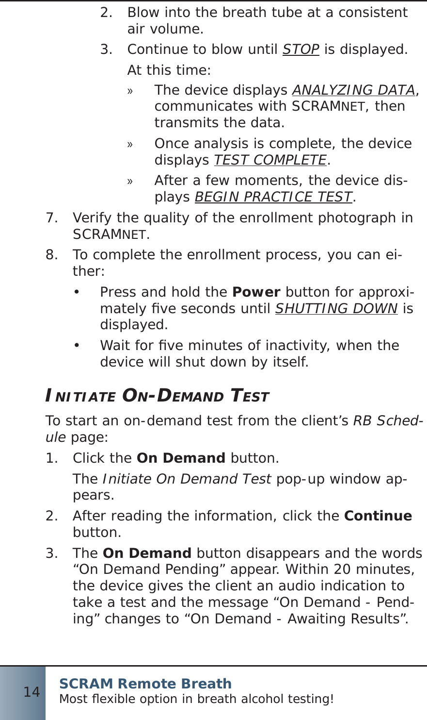 SCRAM Remote BreathMost ﬂ exible option in breath alcohol testing!14Blow into the breath tube at a consistent 2.  air volume.Continue to blow until 3.  STOP is displayed.At this time:The device displays  »ANALYZING DATA, communicates with SCRAMNET, then transmits the data.Once analysis is complete, the device  »displays TEST COMPLETE.After a few moments, the device dis- »plays BEGIN PRACTICE TEST.7.  Verify the quality of the enrollment photograph in SCRAMNET.8.  To complete the enrollment process, you can ei-ther:Press and hold the •  Power button for approxi-mately ﬁ ve seconds until SHUTTING DOWN is displayed.Wait for ﬁ ve minutes of inactivity, when the •  device will shut down by itself.INITIATE ON-DEMAND TESTTo start an on-demand test from the client’s RB Sched-ule page:Click the 1.  On Demand button.The Initiate On Demand Test pop-up window ap-pears.After reading the information, click the 2.  Continue button.The 3.  On Demand button disappears and the words “On Demand Pending” appear. Within 20 minutes, the device gives the client an audio indication to take a test and the message “On Demand - Pend-ing” changes to “On Demand - Awaiting Results”.