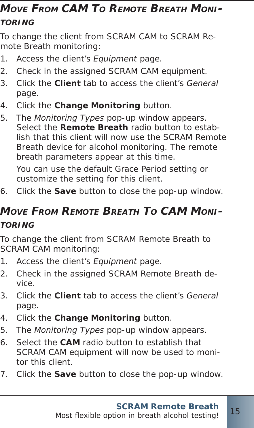 SCRAM Remote BreathMost ﬂ exible option in breath alcohol testing! 15MOVE FROM CAM TO REMOTE BREATH MONI-TORINGTo change the client from SCRAM CAM to SCRAM Re-mote Breath monitoring:Access the client’s 1.  Equipment page.Check in the assigned SCRAM CAM equipment.2.  Click the 3.  Client tab to access the client’s General page.Click the 4.  Change Monitoring button.The 5.  Monitoring Types pop-up window appears. Select the Remote Breath radio button to estab-lish that this client will now use the SCRAM Remote Breath device for alcohol monitoring. The remote breath parameters appear at this time.You can use the default Grace Period setting or customize the setting for this client.Click the 6.  Save button to close the pop-up window.MOVE FROM REMOTE BREATH TO CAM MONI-TORINGTo change the client from SCRAM Remote Breath to SCRAM CAM monitoring:Access the client’s 1.  Equipment page.Check in the assigned SCRAM Remote Breath de-2.  vice.Click the 3.  Client tab to access the client’s General page.Click the 4.  Change Monitoring button.The 5.  Monitoring Types pop-up window appears.Select the 6.  CAM radio button to establish that SCRAM CAM equipment will now be used to moni-tor this client.Click the 7.  Save button to close the pop-up window.