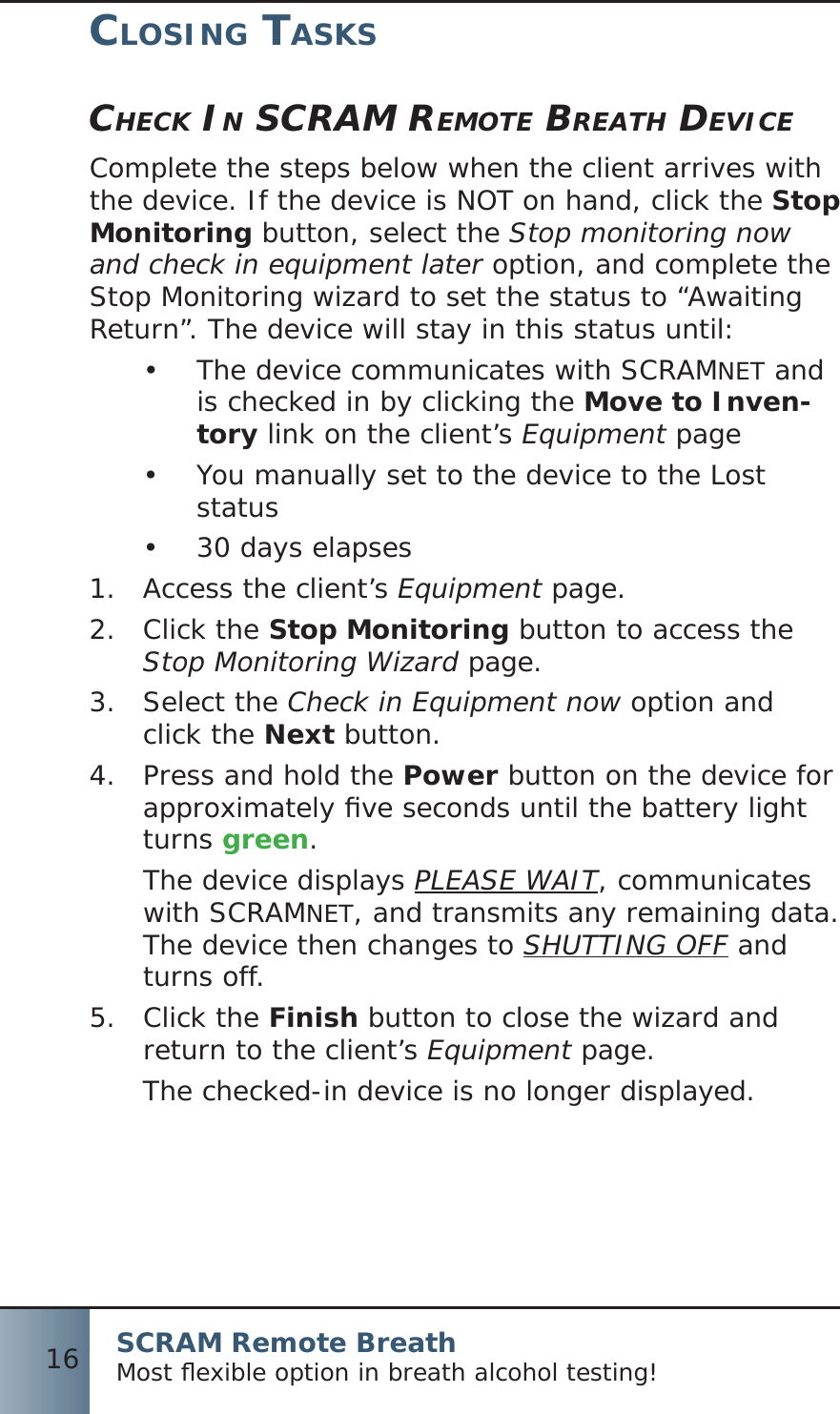 SCRAM Remote BreathMost ﬂ exible option in breath alcohol testing!16CLOSING TASKSCHECK IN SCRAM REMOTE BREATH DEVICEComplete the steps below when the client arrives with the device. If the device is NOT on hand, click the Stop Monitoring button, select the Stop monitoring now and check in equipment later option, and complete the Stop Monitoring wizard to set the status to “Awaiting Return”. The device will stay in this status until:The device communicates with SCRAM•  NET and is checked in by clicking the Move to Inven-tory link on the client’s Equipment pageYou manually set to the device to the Lost •  status30 days elapses• Access the client’s 1.  Equipment page.Click the 2.  Stop Monitoring button to access the Stop Monitoring Wizard page.Select the 3.  Check in Equipment now option and click the Next button.Press and hold the 4.  Power button on the device for approximately ﬁ ve seconds until the battery light turns green.The device displays PLEASE WAIT, communicates with SCRAMNET, and transmits any remaining data. The device then changes to SHUTTING OFF and turns off.Click the 5.  Finish button to close the wizard and return to the client’s Equipment page.The checked-in device is no longer displayed.