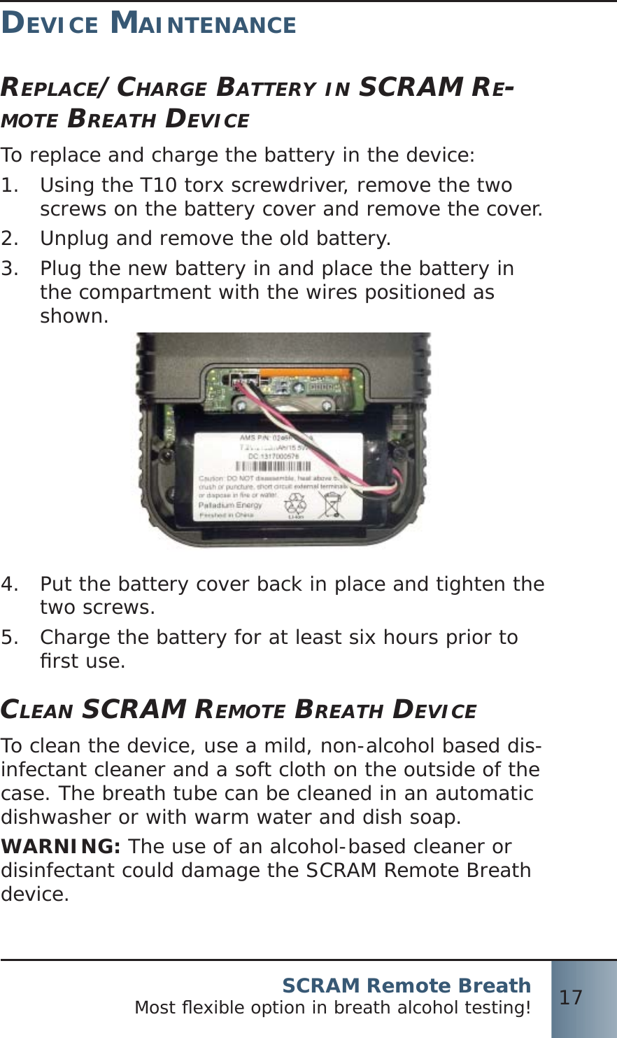 SCRAM Remote BreathMost ﬂ exible option in breath alcohol testing! 17DEVICE MAINTENANCEREPLACE/CHARGE BATTERY IN SCRAM RE-MOTE BREATH DEVICETo replace and charge the battery in the device:Using the T10 torx screwdriver, remove the two 1.  screws on the battery cover and remove the cover.Unplug and remove the old battery.2.  Plug the new battery in and place the battery in 3.  the compartment with the wires positioned as shown.Put the battery cover back in place and tighten the 4.  two screws.Charge the battery for at least six hours prior to 5.  ﬁ rst use.CLEAN SCRAM REMOTE BREATH DEVICETo clean the device, use a mild, non-alcohol based dis-infectant cleaner and a soft cloth on the outside of the case. The breath tube can be cleaned in an automatic dishwasher or with warm water and dish soap.WARNING: The use of an alcohol-based cleaner or disinfectant could damage the SCRAM Remote Breath device.