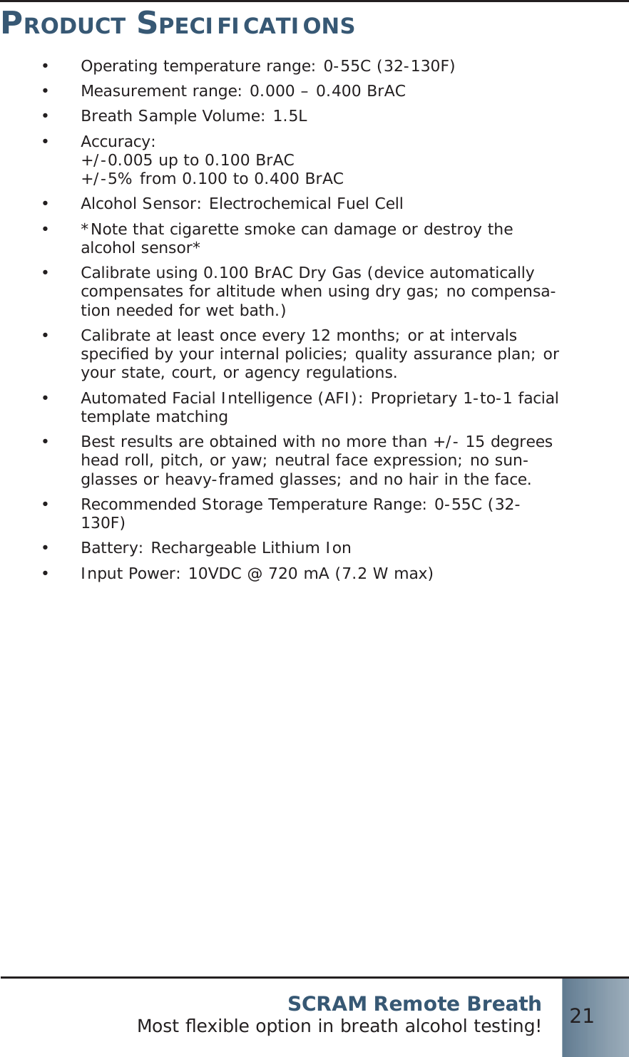 SCRAM Remote BreathMost ﬂ exible option in breath alcohol testing! 21PRODUCT SPECIFICATIONSOperating temperature range: 0-55C (32-130F)•  Measurement range: 0.000 – 0.400 BrAC•  Breath Sample Volume: 1.5L•  Accuracy:•  +/-0.005 up to 0.100 BrAC+/-5% from 0.100 to 0.400 BrACAlcohol Sensor: Electrochemical Fuel Cell•  *Note that cigarette smoke can damage or destroy the •  alcohol sensor*Calibrate using 0.100 BrAC Dry Gas (device automatically •  compensates for altitude when using dry gas; no compensa-tion needed for wet bath.)Calibrate at least once every 12 months; or at intervals •  speciﬁ ed by your internal policies; quality assurance plan; or your state, court, or agency regulations.Automated Facial Intelligence (AFI): Proprietary 1-to-1 facial •  template matchingBest results are obtained with no more than +/- 15 degrees •  head roll, pitch, or yaw; neutral face expression; no sun-glasses or heavy-framed glasses; and no hair in the face.Recommended Storage Temperature Range: 0-55C (32-•  130F)Battery: Rechargeable Lithium Ion•  Input Power: 10VDC @ 720 mA (7.2 W max)• 