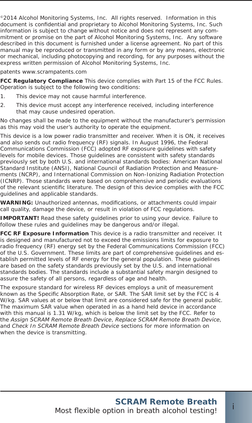 SCRAM Remote BreathMost ﬂ exible option in breath alcohol testing! i©2014 Alcohol Monitoring Systems, Inc.  All rights reserved.  Information in this document is conﬁ dential and proprietary to Alcohol Monitoring Systems, Inc. Such information is subject to change without notice and does not represent any com-mitment or promise on the part of Alcohol Monitoring Systems, Inc.  Any software described in this document is furnished under a license agreement. No part of this manual may be reproduced or transmitted in any form or by any means, electronic or mechanical, including photocopying and recording, for any purposes without the express written permission of Alcohol Monitoring Systems, Inc.patents www.scrampatents.comFCC Regulatory Compliance This device complies with Part 15 of the FCC Rules. Operation is subject to the following two conditions:This device may not cause harmful interference.1.  This device must accept any interference received, including interference 2.  that may cause undesired operation.No changes shall be made to the equipment without the manufacturer’s permission as this may void the user’s authority to operate the equipment.This device is a low power radio transmitter and receiver. When it is ON, it receives and also sends out radio frequency (RF) signals. In August 1996, the Federal Communications Commission (FCC) adopted RF exposure guidelines with safety levels for mobile devices. Those guidelines are consistent with safety standards previously set by both U.S. and international standards bodies: American National Standard Institute (ANSI), National Council of Radiation Protection and Measure-ments (NCRP), and International Commission on Non-Ionizing Radiation Protection (ICNRP). Those standards were based on comprehensive and periodic evaluations of the relevant scientiﬁ c literature. The design of this device complies with the FCC guidelines and applicable standards.WARNING: Unauthorized antennas, modiﬁ cations, or attachments could impair call quality, damage the device, or result in violation of FCC regulations. IMPORTANT! Read these safety guidelines prior to using your device. Failure to follow these rules and guidelines may be dangerous and/or illegal. FCC RF Exposure Information This device is a radio transmitter and receiver. It is designed and manufactured not to exceed the emissions limits for exposure to radio frequency (RF) energy set by the Federal Communications Commission (FCC) of the U.S. Government. These limits are part of comprehensive guidelines and es-tablish permitted levels of RF energy for the general population. These guidelines are based on the safety standards previously set by the U.S. and international standards bodies. The standards include a substantial safety margin designed to assure the safety of all persons, regardless of age and health.The exposure standard for wireless RF devices employs a unit of measurement known as the Speciﬁ c Absorption Rate, or SAR. The SAR limit set by the FCC is 4 W/kg. SAR values at or below that limit are considered safe for the general public.  The maximum SAR value when operated in as a hand held device in accordance with this manual is 1.31 W/kg, which is below the limit set by the FCC. Refer to the Assign SCRAM Remote Breath Device, Replace SCRAM Remote Breath Device, and Check In SCRAM Remote Breath Device sections for more information on when the device is transmitting.