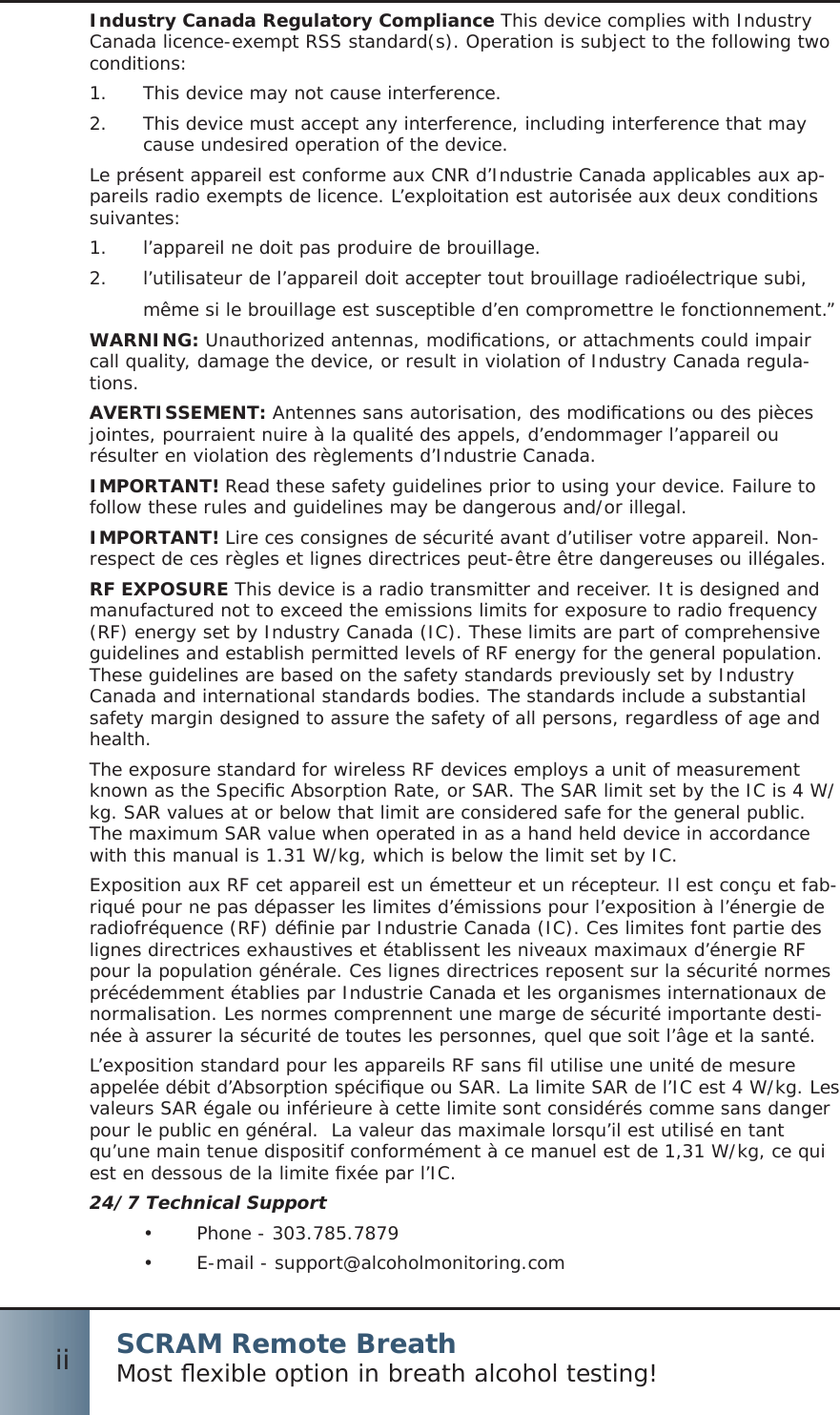 SCRAM Remote BreathMost ﬂ exible option in breath alcohol testing!iiIndustry Canada Regulatory Compliance This device complies with Industry Canada licence-exempt RSS standard(s). Operation is subject to the following two conditions:This device may not cause interference.1.  This device must accept any interference, including interference that may 2.  cause undesired operation of the device.Le présent appareil est conforme aux CNR d’Industrie Canada applicables aux ap-pareils radio exempts de licence. L’exploitation est autorisée aux deux conditions suivantes:l’appareil ne doit pas produire de brouillage.1.  l’utilisateur de l’appareil doit accepter tout brouillage radioélectrique subi, 2. même si le brouillage est susceptible d’en compromettre le fonctionnement.”WARNING: Unauthorized antennas, modiﬁ cations, or attachments could impair call quality, damage the device, or result in violation of Industry Canada regula-tions. AVERTISSEMENT: Antennes sans autorisation, des modiﬁ cations ou des pièces jointes, pourraient nuire à la qualité des appels, d’endommager l’appareil ou résulter en violation des règlements d’Industrie Canada.IMPORTANT! Read these safety guidelines prior to using your device. Failure to follow these rules and guidelines may be dangerous and/or illegal.IMPORTANT! Lire ces consignes de sécurité avant d’utiliser votre appareil. Non-respect de ces règles et lignes directrices peut-être être dangereuses ou illégales.RF EXPOSURE This device is a radio transmitter and receiver. It is designed and manufactured not to exceed the emissions limits for exposure to radio frequency (RF) energy set by Industry Canada (IC). These limits are part of comprehensive guidelines and establish permitted levels of RF energy for the general population. These guidelines are based on the safety standards previously set by Industry Canada and international standards bodies. The standards include a substantial safety margin designed to assure the safety of all persons, regardless of age and health.The exposure standard for wireless RF devices employs a unit of measurement known as the Speciﬁ c Absorption Rate, or SAR. The SAR limit set by the IC is 4 W/kg. SAR values at or below that limit are considered safe for the general public.  The maximum SAR value when operated in as a hand held device in accordance with this manual is 1.31 W/kg, which is below the limit set by IC. Exposition aux RF cet appareil est un émetteur et un récepteur. Il est conçu et fab-riqué pour ne pas dépasser les limites d’émissions pour l’exposition à l’énergie de radiofréquence (RF) déﬁ nie par Industrie Canada (IC). Ces limites font partie des lignes directrices exhaustives et établissent les niveaux maximaux d’énergie RF pour la population générale. Ces lignes directrices reposent sur la sécurité normes précédemment établies par Industrie Canada et les organismes internationaux de normalisation. Les normes comprennent une marge de sécurité importante desti-née à assurer la sécurité de toutes les personnes, quel que soit l’âge et la santé.L’exposition standard pour les appareils RF sans ﬁ l utilise une unité de mesure appelée débit d’Absorption spéciﬁ que ou SAR. La limite SAR de l’IC est 4 W/kg. Les valeurs SAR égale ou inférieure à cette limite sont considérés comme sans danger pour le public en général.  La valeur das maximale lorsqu’il est utilisé en tant qu’une main tenue dispositif conformément à ce manuel est de 1,31 W/kg, ce qui est en dessous de la limite ﬁ xée par l’IC.24/7 Technical SupportPhone - 303.785.7879•  E-mail - support@alcoholmonitoring.com• 