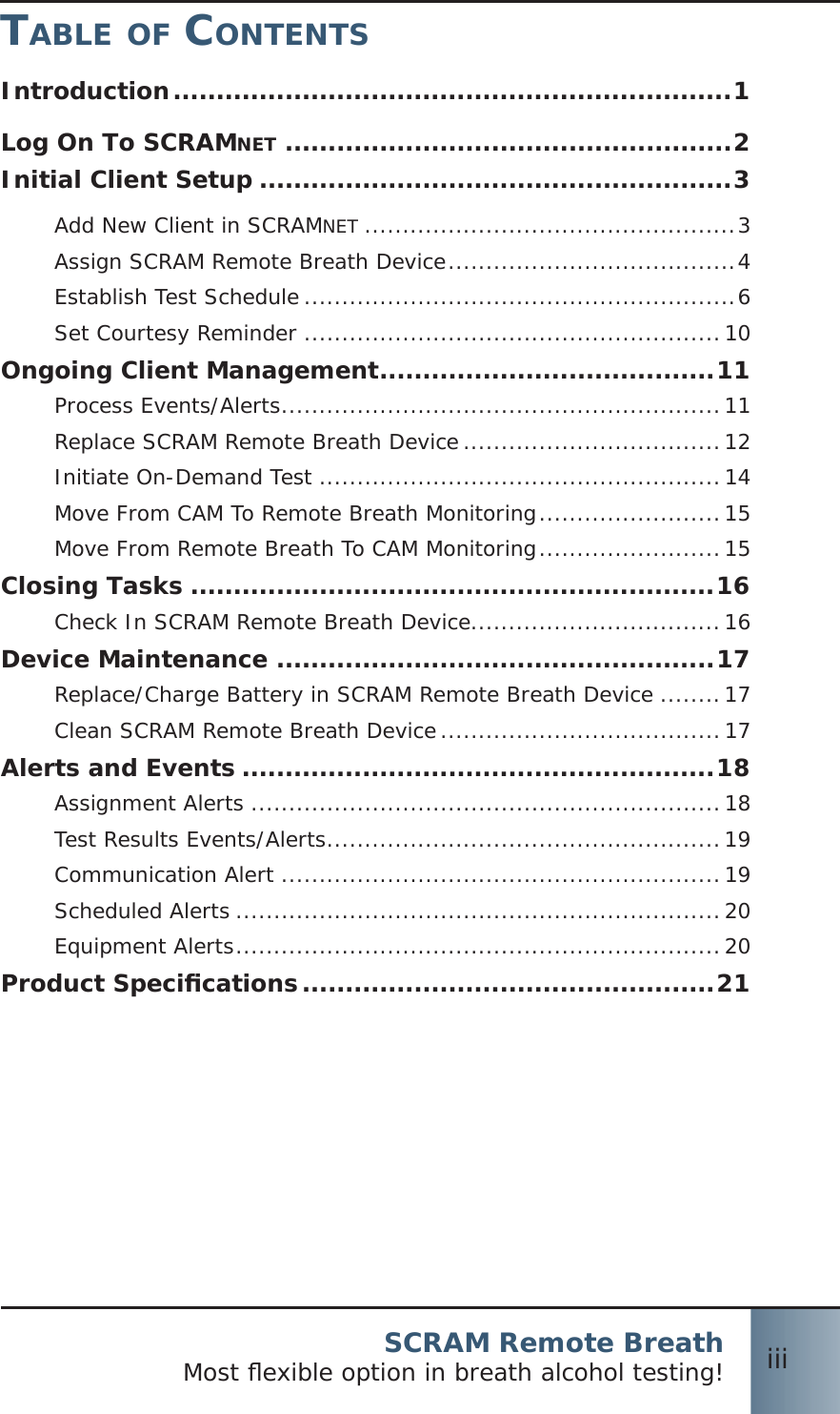 SCRAM Remote BreathMost ﬂ exible option in breath alcohol testing! iiiTABLE OF CONTENTSIntroduction .................................................................1Log On To SCRAMNET ....................................................2Initial Client Setup .......................................................3Add New Client in SCRAMNET .................................................3Assign SCRAM Remote Breath Device ......................................4Establish Test Schedule .........................................................6Set Courtesy Reminder .......................................................10Ongoing Client Management .......................................11Process Events/Alerts ..........................................................11Replace SCRAM Remote Breath Device ..................................12Initiate On-Demand Test .....................................................14Move From CAM To Remote Breath Monitoring ........................15Move From Remote Breath To CAM Monitoring ........................15Closing Tasks .............................................................16Check In SCRAM Remote Breath Device .................................16Device Maintenance ...................................................17Replace/Charge Battery in SCRAM Remote Breath Device ........17Clean SCRAM Remote Breath Device .....................................17Alerts and Events .......................................................18Assignment Alerts ..............................................................18Test Results Events/Alerts ....................................................19Communication Alert ..........................................................19Scheduled Alerts ................................................................20Equipment Alerts ................................................................20Product Speciﬁ cations ................................................21