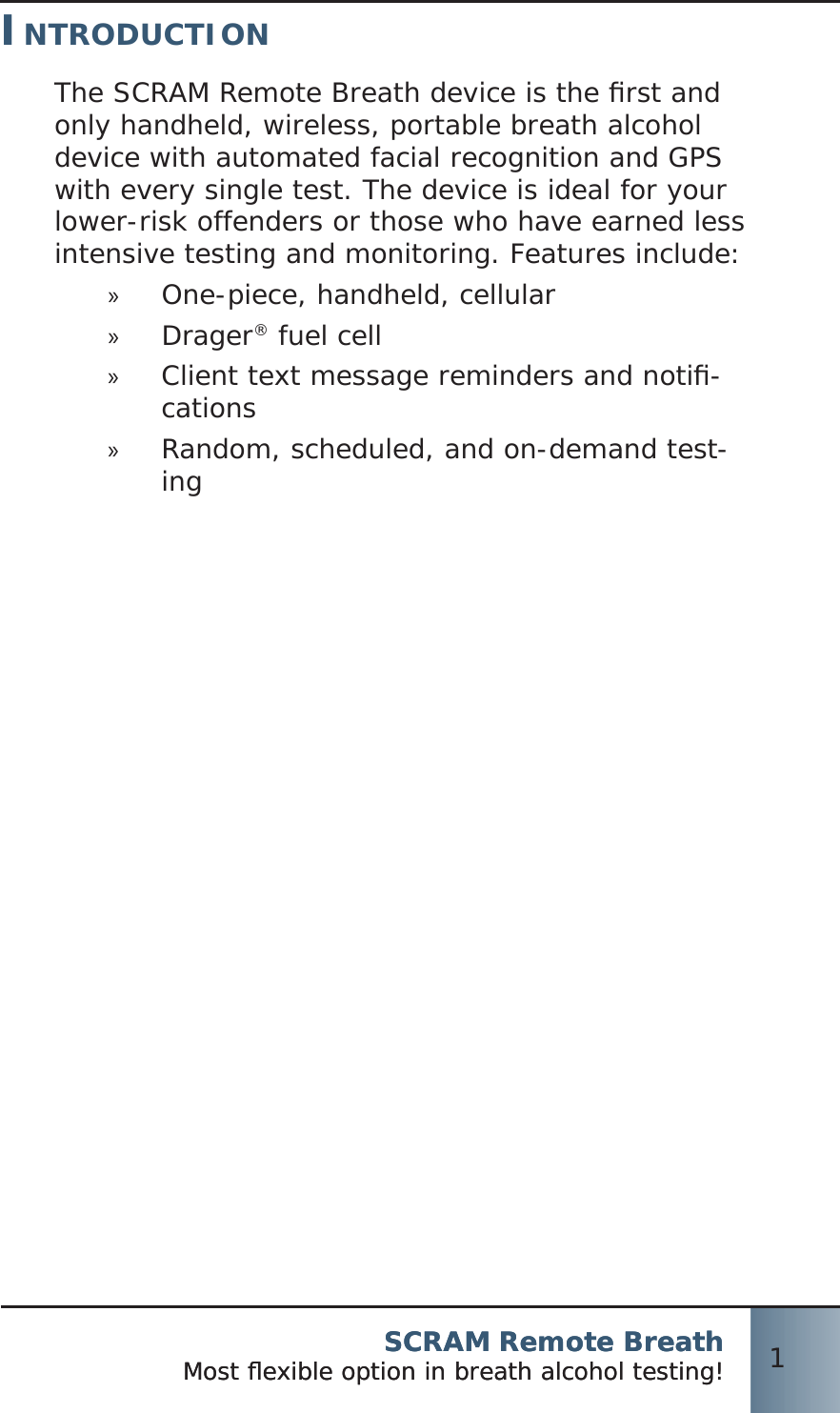 SCRAM Remote BreathMost ﬂ exible option in breath alcohol testing! 1SCRAM Remote BreathMost ﬂ exible option in breath alcohol testing! 1INTRODUCTIONThe SCRAM Remote Breath device is the ﬁ rst and only handheld, wireless, portable breath alcohol device with automated facial recognition and GPS with every single test. The device is ideal for your lower-risk offenders or those who have earned less intensive testing and monitoring. Features include:One-piece, handheld, cellular »Drager »® fuel cellClient text message reminders and notiﬁ - »cationsRandom, scheduled, and on-demand test- »ing