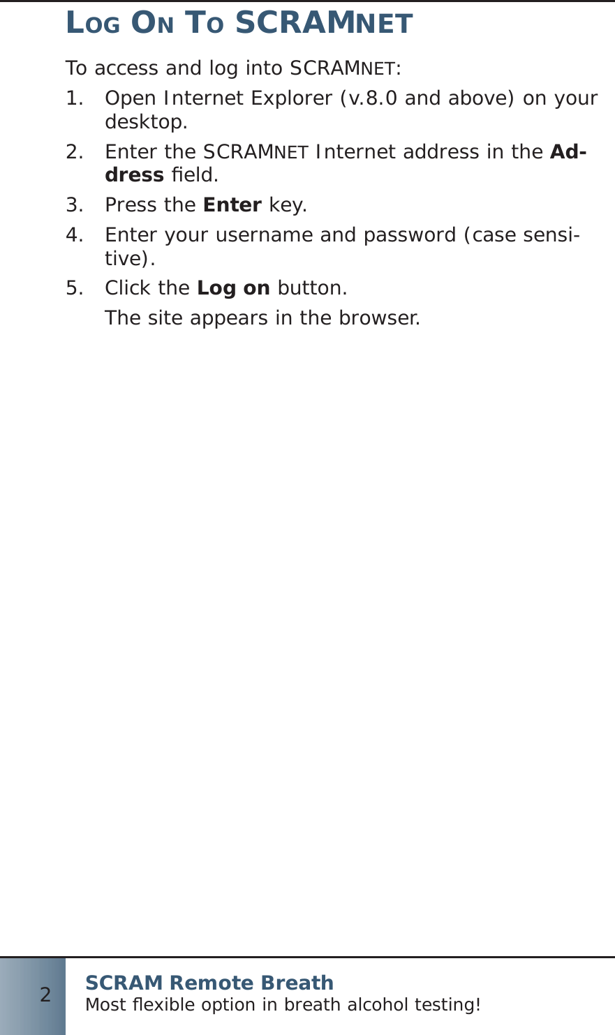 SCRAM Remote BreathMost ﬂ exible option in breath alcohol testing!2LOG ON TO SCRAMNETTo access and log into SCRAMNET:Open Internet Explorer (v.8.0 and above) on your 1.  desktop.Enter the SCRAM2.  NET Internet address in the Ad-dress ﬁ eld.Press the 3.  Enter key.Enter your username and password (case sensi-4.  tive).Click the 5.  Log on button.The site appears in the browser.